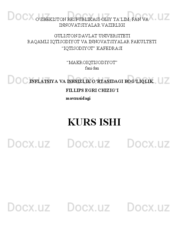 O’ZBEKISTON RESPUBLIKASI OLIY TA’LIM, FAN VA 
INNOVATSIYALAR VAZIRLIGI 
 
GULISTON DAVLAT UNIVERSITETI 
RAQAMLI IQTISODIYOT VA INNOVATSIYALAR FAKULTETI 
“IQTISODIYOT” KAFEDRASI 
 
“MAKROIQTISODIYOT”  
fanidan 
 
INFLATSIYA VA ISHSIZLIK O’RTASIDAGI BOG’LIQLIK. 
FILLIPS EGRI CHIZIG’I 
mavzusidagi 
 
KURS ISHI 
 
 
 
 
  