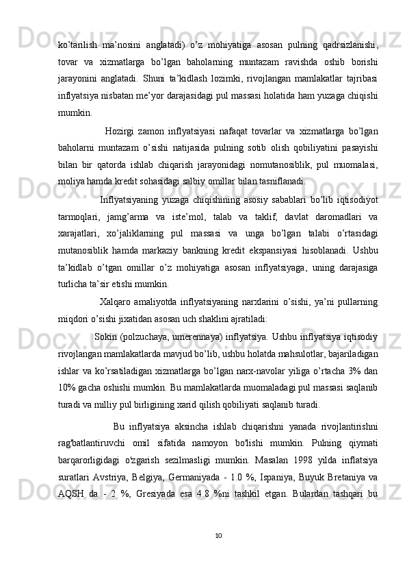 ko’tarilish   ma’nosini   anglatadi)   o’z   mohiyatiga   asosan   pulning   qadrsizlanishi ,
tovar   va   xizmatlarga   bo’lgan   baholarning   muntazam   ravishda   oshib   borishi
jarayonini   anglatadi.   Shuni   ta’kidlash   lozimki,   rivojlangan   mamlakatlar   tajribasi
inflyatsiya nisbatan me’yor darajasidagi pul massasi holatida ham yuzaga chiqishi
mumkin.  
                      Hozirgi   zamon   inflyatsiyasi   nafaqat   tovarlar   va   xizmatlarga   bo’lgan
baholarni   muntazam   o’sishi   natijasida   pulning   sotib   olish   qobiliyatini   pasayishi
bilan   bir   qatorda   ishlab   chiqarish   jarayonidagi   nomutanosiblik,   pul   muomalasi,
moliya hamda kredit sohasidagi salbiy omillar bilan tasniflanadi.  
                      Inflyatsiyaning   yuzaga   chiqishining   asosiy   sabablari   bo’lib   iqtisodiyot
tarmoqlari,   jamg’arma   va   iste’mol,   talab   va   taklif,   davlat   daromadlari   va
xarajatlari,   xo’jaliklarning   pul   massasi   va   unga   bo’lgan   talabi   o’rtasidagi
mutanosiblik   hamda   markaziy   bankning   kredit   ekspansiyasi   hisoblanadi.   Ushbu
ta’kidlab   o’tgan   omillar   o’z   mohiyatiga   asosan   inflyatsiyaga,   uning   darajasiga
turlicha ta’sir etishi mumkin.  
                      Xalqaro   amaliyotda   inflyatsiyaning   narxlarini   o’sishi,   ya’ni   pullarning
miqdori o’sishi jixatidan asosan uch shaklini ajratiladi: 
                     Sokin (polzuchaya,  umerennaya)  inflyatsiya.  Ushbu inflyatsiya iqtisodiy
rivojlangan mamlakatlarda mavjud bo’lib, ushbu holatda mahsulotlar, bajariladigan
ishlar va ko’rsatiladigan xizmatlarga bo’lgan narx-navolar yiliga o’rtacha 3% dan
10% gacha oshishi mumkin. Bu mamlakatlarda muomaladagi pul massasi saqlanib
turadi va milliy pul birligining xarid qilish qobiliyati saqlanib turadi.  
                      Bu   inflyatsiya   aksincha   ishlab   chiqarishni   yanada   rivojlantirishni
rag'batlantiruvchi   omil   sifatida   namoyon   bo'lishi   mumkin.   Pulning   qiymati
barqarorligidagi   o'zgarish   sezilmasligi   mumkin.   Masalan   1998   yilda   inflatsiya
suratlari   Avstriya,   Belgiya,   Germaniyada   -   1.0   %,   Ispaniya,   Buyuk   Bretaniya   va
AQSH   da   -   2   %,   Gresiyada   esa   4.8   %ni   tashkil   etgan.   Bulardan   tashqari   bu
10  
  