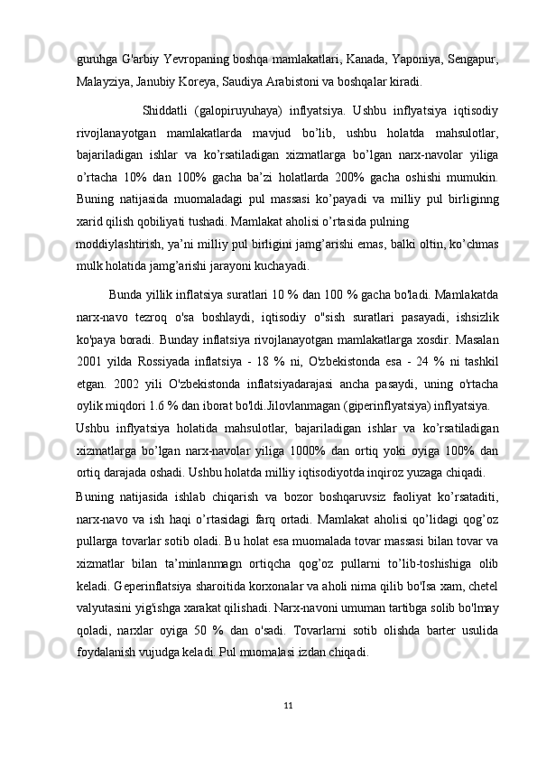 guruhga G'arbiy Yevropaning boshqa mamlakatlari, Kanada, Yaponiya, Sengapur,
Malayziya, Janubiy Koreya, Saudiya Arabistoni va boshqalar kiradi. 
                  Shiddatli   (galopiruyuhaya)   inflyatsiya.   Ushbu   inflyatsiya   iqtisodiy
rivojlanayotgan   mamlakatlarda   mavjud   bo’lib,   ushbu   holatda   mahsulotlar,
bajariladigan   ishlar   va   ko’rsatiladigan   xizmatlarga   bo’lgan   narx-navolar   yiliga
o’rtacha   10%   dan   100%   gacha   ba’zi   holatlarda   200%   gacha   oshishi   mumukin.
Buning   natijasida   muomaladagi   pul   massasi   ko’payadi   va   milliy   pul   birliginng
xarid qilish qobiliyati tushadi. Mamlakat aholisi o’rtasida pulning 
moddiylashtirish, ya’ni milliy pul birligini jamg’arishi emas, balki oltin, ko’chmas
mulk holatida jamg’arishi jarayoni kuchayadi. 
          Bunda yillik inflatsiya suratlari 10 % dan 100 % gacha bo'ladi. Mamlakatda
narx-navo   tezroq   o'sa   boshlaydi,   iqtisodiy   o"sish   suratlari   pasayadi,   ishsizlik
ko'paya boradi. Bunday inflatsiya rivojlanayotgan mamlakatlarga xosdir. Masalan
2001   yilda   Rossiyada   inflatsiya   -   18   %   ni,   O'zbekistonda   esa   -   24   %   ni   tashkil
etgan.   2002   yili   O'zbekistonda   inflatsiyadarajasi   ancha   pasaydi,   uning   o'rtacha
oylik miqdori 1.6 % dan iborat bo'ldi.Jilovlanmagan (giperinflyatsiya) inflyatsiya. 
Ushbu   inflyatsiya   holatida   mahsulotlar,   bajariladigan   ishlar   va   ko’rsatiladigan
xizmatlarga   bo’lgan   narx-navolar   yiliga   1000%   dan   ortiq   yoki   oyiga   100%   dan
ortiq darajada oshadi. Ushbu holatda milliy iqtisodiyotda inqiroz yuzaga chiqadi. 
Buning   natijasida   ishlab   chiqarish   va   bozor   boshqaruvsiz   faoliyat   ko’rsataditi,
narx-navo   va   ish   haqi   o’rtasidagi   farq   ortadi.   Mamlakat   aholisi   qo’lidagi   qog’oz
pullarga tovarlar sotib oladi. Bu holat esa muomalada tovar massasi bilan tovar va
xizmatlar   bilan   ta’minlanmagn   ortiqcha   qog’oz   pullarni   to’lib-toshishiga   olib
keladi. Geperinflatsiya sharoitida korxonalar va aholi nima qilib bo'Isa xam, chetel
valyutasini yig'ishga xarakat qilishadi. Narx-navoni umuman tartibga solib bo'lmay
qoladi,   narxlar   oyiga   50   %   dan   o'sadi.   Tovarlarni   sotib   olishda   barter   usulida
foydalanish vujudga keladi. Pul muomalasi izdan chiqadi.  
11  
  