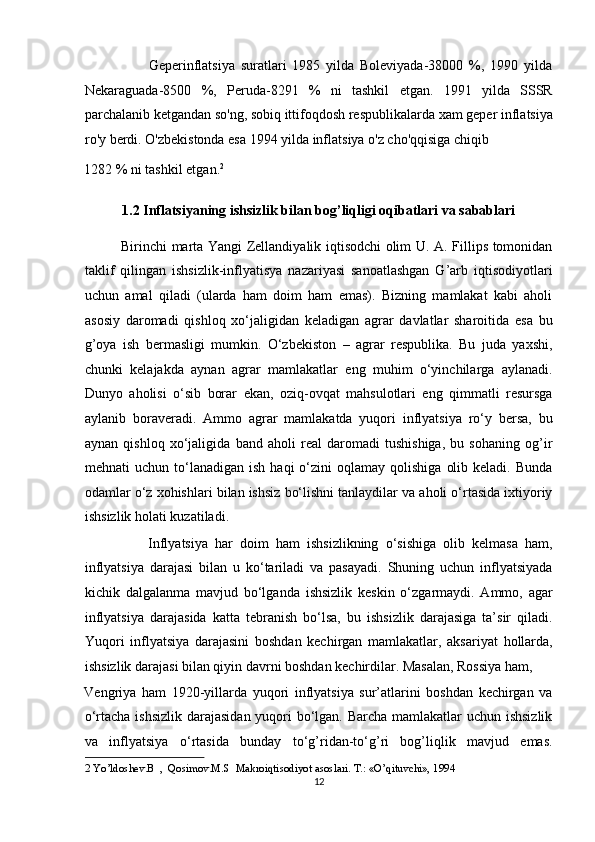                       Geperinflatsiya   suratlari   1985   yilda   Boleviyada-38000   %,   1990   yilda
Nekaraguada-8500   %,   Peruda-8291   %   ni   tashkil   etgan.   1991   yilda   SSSR
parchalanib ketgandan so'ng, sobiq ittifoqdosh respublikalarda xam geper inflatsiya
ro'y berdi. O'zbekistonda esa 1994 yilda inflatsiya o'z cho'qqisiga chiqib 
1282 % ni tashkil etgan. 2
 
1.2 Inflatsiyaning ishsizlik bilan bog’liqligi oqibatlari va sabablari 
               Birinchi marta Yangi Zellandiyalik iqtisodchi olim U. A. Fillips tomonidan
taklif   qilingan   ishsizlik-inflyatisya   nazariyasi   sanoatlashgan   G’arb   iqtisodiyotlari
uchun   amal   qiladi   (ularda   ham   doim   ham   emas).   Bizning   mamlakat   kabi   aholi
asosiy   daromadi   qishloq   xo‘jaligidan   keladigan   agrar   davlatlar   sharoitida   esa   bu
g’oya   ish   bermasligi   mumkin.   O‘zbekiston   –   agrar   respublika.   Bu   juda   yaxshi,
chunki   kelajakda   aynan   agrar   mamlakatlar   eng   muhim   o‘yinchilarga   aylanadi.
Dunyo   aholisi   o‘sib   borar   ekan,   oziq-ovqat   mahsulotlari   eng   qimmatli   resursga
aylanib   boraveradi.   Ammo   agrar   mamlakatda   yuqori   inflyatsiya   ro‘y   bersa,   bu
aynan   qishloq   xo‘jaligida   band   aholi   real   daromadi   tushishiga,   bu   sohaning   og’ir
mehnati   uchun  to‘lanadigan   ish  haqi  o‘zini   oqlamay  qolishiga   olib  keladi.   Bunda
odamlar o‘z xohishlari bilan ishsiz bo‘lishni tanlaydilar va aholi o‘rtasida ixtiyoriy
ishsizlik holati kuzatiladi. 
                  Inflyatsiya   har   doim   ham   ishsizlikning   o‘sishiga   olib   kelmasa   ham,
inflyatsiya   darajasi   bilan   u   ko‘tariladi   va   pasayadi.   Shuning   uchun   inflyatsiyada
kichik   dalgalanma   mavjud   bo‘lganda   ishsizlik   keskin   o‘zgarmaydi.   Ammo,   agar
inflyatsiya   darajasida   katta   tebranish   bo‘lsa,   bu   ishsizlik   darajasiga   ta’sir   qiladi.
Yuqori   inflyatsiya   darajasini   boshdan   kechirgan   mamlakatlar,   aksariyat   hollarda,
ishsizlik darajasi bilan qiyin davrni boshdan kechirdilar. Masalan, Rossiya ham, 
Vengriya   ham   1920-yillarda   yuqori   inflyatsiya   sur’atlarini   boshdan   kechirgan   va
o‘rtacha ishsizlik  darajasidan yuqori  bo‘lgan. Barcha mamlakatlar  uchun ishsizlik
va   inflyatsiya   o‘rtasida   bunday   to‘g’ridan-to‘g’ri   bog’liqlik   mavjud   emas.
2  Yo’ldoshev.B  ,  Qosimov.M.S  Makroiqtisodiyot asoslari. T.: «O’qituvchi», 1994   
12  
  