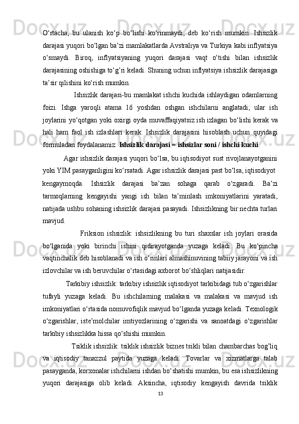 O‘rtacha,   bu   ulanish   ko‘p   bo‘lishi   ko‘rinmaydi,   deb   ko‘rish   mumkin.   Ishsizlik
darajasi yuqori bo‘lgan ba’zi mamlakatlarda Avstraliya va Turkiya kabi inflyatsiya
o‘smaydi.   Biroq,   inflyatsiyaning   yuqori   darajasi   vaqt   o‘tishi   bilan   ishsizlik
darajasining oshishiga to‘g’ri keladi. Shuning uchun inflyatsiya ishsizlik darajasiga
ta’sir qilishini ko‘rish mumkin. 
                           Ishsizlik darajasi-bu mamlakat ishchi kuchida ishlaydigan odamlarning
foizi.   Ishga   yaroqli   atama   16   yoshdan   oshgan   ishchilarni   anglatadi;   ular   ish
joylarini yo‘qotgan yoki oxirgi oyda muvaffaqiyatsiz ish izlagan bo‘lishi kerak va
hali   ham   faol   ish   izlashlari   kerak.   Ishsizlik   darajasini   hisoblash   uchun   quyidagi
formuladan foydalanamiz:  Ishsizlik darajasi = ishsizlar soni / ishchi kuchi .  
                   Agar ishsizlik darajasi yuqori bo‘lsa, bu iqtisodiyot sust rivojlanayotganini
yoki YIM pasayganligini ko‘rsatadi. Agar ishsizlik darajasi past bo‘lsa, iqtisodiyot 
kengaymoqda.   Ishsizlik   darajasi   ba’zan   sohaga   qarab   o‘zgaradi.   Ba’zi
tarmoqlarning   kengayishi   yangi   ish   bilan   ta’minlash   imkoniyatlarini   yaratadi,
natijada ushbu sohaning ishsizlik darajasi pasayadi. Ishsizlikning bir nechta turlari
mavjud. 
                        Friksion   ishsizlik:   ishsizlikning   bu   turi   shaxslar   ish   joylari   orasida
bo‘lganida   yoki   birinchi   ishini   qidirayotganda   yuzaga   keladi.   Bu   ko‘pincha
vaqtinchalik deb hisoblanadi va ish o‘rinlari almashinuvining tabiiy jarayoni va ish
izlovchilar va ish beruvchilar o‘rtasidagi axborot bo‘shliqlari natijasidir. 
            Tarkibiy ishsizlik: tarkibiy ishsizlik iqtisodiyot tarkibidagi tub o‘zgarishlar
tufayli   yuzaga   keladi.   Bu   ishchilarning   malakasi   va   malakasi   va   mavjud   ish
imkoniyatlari o‘rtasida nomuvofiqlik mavjud bo‘lganda yuzaga keladi. Texnologik
o‘zgarishlar,   iste’molchilar   imtiyozlarining   o‘zgarishi   va   sanoatdagi   o‘zgarishlar
tarkibiy ishsizlikka hissa qo‘shishi mumkin.  
               Tsiklik ishsizlik: tsiklik ishsizlik biznes tsikli bilan chambarchas bog’liq
va   iqtisodiy   tanazzul   paytida   yuzaga   keladi.   Tovarlar   va   xizmatlarga   talab
pasayganda, korxonalar ishchilarni ishdan bo‘shatishi mumkin, bu esa ishsizlikning
yuqori   darajasiga   olib   keladi.   Aksincha,   iqtisodiy   kengayish   davrida   tsiklik
13  
  