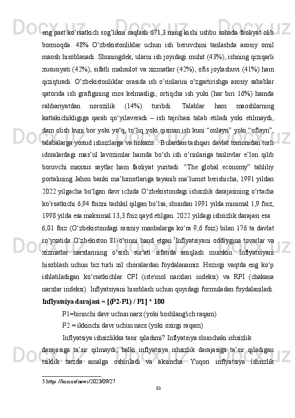 eng past ko‘rsatkich sog’likni saqlash 671,3 ming kishi ushbu sohada faoliyat olib
bormoqda.   48%   O‘zbekistonliklar   uchun   ish   beruvchini   tanlashda   asosiy   omil
maosh hisoblanadi. Shuningdek, ularni ish joyidagi muhit (43%), ishning qiziqarli
xususiyati (42%), sifatli mahsulot va xizmatlar (42%), ofis joylashuvi (41%) ham
qiziqtiradi.   O‘zbekistonliklar   orasida   ish   o‘rinlarini   o‘zgartirishga   asosiy   sabablar
qatorida   ish   grafigining   mos   kelmasligi,   ortiqcha   ish   yuki   (har   biri   16%)   hamda
rahbariyatdan   norozilik   (14%)   turibdi.   Talablar   ham   maoshlarning
kattakichikligiga   qarab   qo‘yilaveradi   –   ish   tajribasi   talab   etiladi   yoki   etilmaydi,
dam olish kuni bor yoki yo‘q, to‘liq yoki qisman ish kuni “onlayn” yoki “oflayn”,
talabalarga yoxud ishsizlarga va hokazo... Bulardan tashqari davlat tomonidan turli
idoralardagi   mas’ul   lavozimlar   hamda   bo‘sh   ish   o‘rinlariga   tanlovlar   e’lon   qilib
boruvchi   maxsus   saytlar   ham   faoliyat   yuritadi.   “The   global   economy”   tahliliy
portalining Jahon banki ma’lumotlariga tayanib ma’lumot berishicha, 1991 yildan
2022 yilgacha bo‘lgan davr ichida O‘zbekistondagi ishsizlik darajasining o‘rtacha
ko‘rsatkichi 6,94 foizni tashkil qilgan bo‘lsa, shundan 1991 yilda minimal 1,9 foiz,
1998 yilda esa maksimal 13,3 foiz qayd etilgan. 2022 yildagi ishsizlik darajasi esa 
6,01  foiz  (O‘zbekistondagi  rasmiy   manbalarga   ko‘ra  9,6  foiz)  bilan  176  ta  davlat
ro‘yxatida   O‘zbekiston   81-o‘rinni   band   etgan. 5
Inflyatsiyani   oddiygina   tovarlar   va
xizmatlar   narxlarining   o‘sish   sur'ati   sifatida   aniqlash   mumkin.   Inflyatsiyani
hisoblash   uchun   biz   turli   xil   choralardan   foydalanamiz.   Hozirgi   vaqtda   eng   ko‘p
ishlatiladigan   ko‘rsatkichlar   CPI   (iste'mol   narxlari   indeksi)   va   RPI   (chakana
narxlar indeksi). Inflyatsiyani hisoblash uchun quyidagi formuladan foydalaniladi.
Inflyatsiya darajasi = [(P2-P1) / P1] * 100 
            P1=birinchi davr uchun narx (yoki boshlang'ich raqam)  
            P2 = ikkinchi davr uchun narx (yoki oxirgi raqam)  
            Inflyatsiya ishsizlikka tasir qiladimi? Inflyatsiya shunchaki ishsizlik 
darajasiga   ta’sir   qilmaydi,   balki   inflyatsiya   ishsizlik   darajasiga   ta’sir   qiladigan
tsiklik   tarzda   amalga   oshiriladi   va   aksincha.   Yuqori   inflyatsiya   ishsizlik
5  https://kun.uz/news/2023/09/27 
16  
  