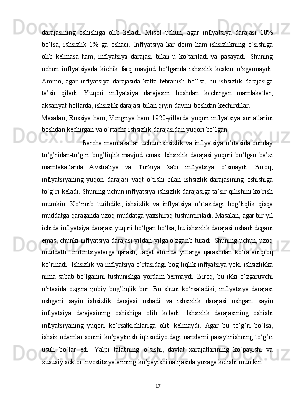 darajasining   oshishiga   olib   keladi.   Misol   uchun,   agar   inflyatsiya   darajasi   10%
bo‘lsa,   ishsizlik   1%   ga   oshadi.   Inflyatsiya   har   doim   ham   ishsizlikning   o‘sishiga
olib   kelmasa   ham,   inflyatsiya   darajasi   bilan   u   ko‘tariladi   va   pasayadi.   Shuning
uchun   inflyatsiyada   kichik   farq   mavjud   bo‘lganda   ishsizlik   keskin   o‘zgarmaydi.
Ammo,   agar   inflyatsiya   darajasida   katta   tebranish   bo‘lsa,   bu   ishsizlik   darajasiga
ta’sir   qiladi.   Yuqori   inflyatsiya   darajasini   boshdan   kechirgan   mamlakatlar,
aksariyat hollarda, ishsizlik darajasi bilan qiyin davrni boshdan kechirdilar. 
Masalan, Rossiya ham, Vengriya ham 1920-yillarda yuqori inflyatsiya sur’atlarini
boshdan kechirgan va o‘rtacha ishsizlik darajasidan yuqori bo‘lgan. 
                                   Barcha mamlakatlar uchun ishsizlik va inflyatsiya o‘rtasida bunday
to‘g’ridan-to‘g’ri   bog’liqlik   mavjud   emas.   Ishsizlik   darajasi   yuqori   bo‘lgan   ba’zi
mamlakatlarda   Avstraliya   va   Turkiya   kabi   inflyatsiya   o‘smaydi.   Biroq,
inflyatsiyaning   yuqori   darajasi   vaqt   o‘tishi   bilan   ishsizlik   darajasining   oshishiga
to‘g’ri keladi. Shuning uchun inflyatsiya ishsizlik darajasiga ta’sir qilishini ko‘rish
mumkin.   Ko‘rinib   turibdiki,   ishsizlik   va   inflyatsiya   o‘rtasidagi   bog’liqlik   qisqa
muddatga qaraganda uzoq muddatga yaxshiroq tushuntiriladi. Masalan, agar bir yil
ichida inflyatsiya darajasi yuqori bo‘lgan bo‘lsa, bu ishsizlik darajasi oshadi degani
emas, chunki inflyatsiya darajasi yildan-yilga o‘zgarib turadi. Shuning uchun, uzoq
muddatli   tendentsiyalarga   qarash,   faqat   alohida   yillarga   qarashdan   ko‘ra   aniqroq
ko‘rinadi. Ishsizlik va inflyatsiya o‘rtasidagi bog’liqlik inflyatsiya yoki ishsizlikka
nima   sabab   bo‘lganini   tushunishga   yordam   bermaydi.   Biroq,   bu   ikki   o‘zgaruvchi
o‘rtasida   ozgina   ijobiy   bog’liqlik   bor.   Bu   shuni   ko‘rsatadiki,   inflyatsiya   darajasi
oshgani   sayin   ishsizlik   darajasi   oshadi   va   ishsizlik   darajasi   oshgani   sayin
inflyatsiya   darajasining   oshishiga   olib   keladi.   Ishsizlik   darajasining   oshishi
inflyatsiyaning   yuqori   ko‘rsatkichlariga   olib   kelmaydi.   Agar   bu   to‘g’ri   bo‘lsa,
ishsiz odamlar sonini ko‘paytirish iqtisodiyotdagi narxlarni pasaytirishning to‘g’ri
usuli   bo‘lar   edi.   Yalpi   talabning   o‘sishi,   davlat   xarajatlarining   ko‘payishi   va
xususiy sektor investitsiyalarining ko‘payishi natijasida yuzaga kelishi mumkin. 
17  
  