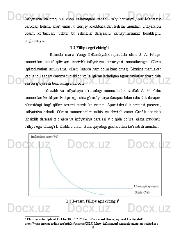 Inflyatsiya   ko‘proq   pul   chop   etilayotgani   sababli   ro‘y   bermaydi,   pul   Markaziy
bankdan   kelishi   shart   emas;   u   xorijiy   kreditorlardan   kelishi   mumkin.   Inflyatsion
bosim   ko‘tarilishi   uchun   bu   ishsizlik   darajasini   kamaytirishimiz   kerakligini
anglatmaydi.  
                                              1.3 Fillips egri chizig’i  
                            Birinchi   marta   Yangi   Zellandiyalik   iqtisodchi   olim   U.   A.   Fillips
tomonidan   taklif   qilingan   ishsizlik-inflyatisya   nazariyasi   sanoatlashgan   G’arb
iqtisodiyotlari uchun amal qiladi (ularda ham doim ham emas). Bizning mamlakat
kabi aholi asosiy daromadi qishloq xo‘jaligidan keladigan agrar davlatlar sharoitida
esa bu g’oya ish bermasligi mumkin. 
                      Ishsizlik   va   inflyatsiya   o‘rtasidagi   munosabatlar   dastlab   A.   V.   Flibs
tomonidan kiritilgan. Fillips egri chizig'i inflyatsiya darajasi bilan ishsizlik darajasi
o‘rtasidagi   bog'liqlikni   teskari   tarzda   ko‘rsatadi.   Agar   ishsizlik   darajasi   pasaysa,
inflyatsiya   oshadi.   O‘zaro   munosabatlar   salbiy   va   chiziqli   emas.   Grafik   jihatdan
ishsizlik   darajasi   x   o‘qida   va   inflyatsiya   darajasi   y   o‘qida   bo‘lsa,   qisqa   muddatli
Fillips egri chizig'i L shaklini oladi. Buni quyidagi grafik bilan ko‘rsatish mumkin. 
1.3.1-rasm Fillips egri chizig’i 6
 
6  Elvis Pecardo Updated October 04, 2023 “How Inflation and Unemployment Are Related” 
https://www.investopedia.com/articles/markets/081515/how-inflationand-unemployment-are-related.asp  
18  
  