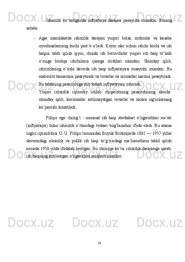                       Ishsizlik   ko‘tarilganda   inflyatsiya   darajasi   pasayishi   mumkin.   Buning
sababi:  
- Agar   mamlakatda   ishsizlik   darajasi   yuqori   bolsa,   xodimlar   va   kasaba
uyushmalarining kuchi past  b o‘ladi. Keyin ular uchun ishchi  kuchi va ish
haqini   talab   qilish   qiyin,   chunki   ish   beruvchilar   yuqori   ish   haqi   to‘lash
o‘rniga   boshqa   ishchilarni   ijaraga   olishlari   mumkin.   Shunday   qilib,
ishsizlikning   o‘sishi   davrida   ish   haqi   inflyatsiyasi   susayishi   mumkin.   Bu
mahsulot tannarxini pasaytiradi va tovarlar va xizmatlar narxini pasaytiradi.
Bu talabning pasayishiga olib keladi inflyatsiyani oshiradi; 
- Yuqori   ishsizlik   iqtisodiy   ishlab   chiqarishning   pasayishining   aksidir.
shunday   qilib,   korxonalar   sotilmaydigan   tovarlar   va   zaxira   sig'imlarning
ko‘payishi kuzatiladi; 
                      Fillips   egri   chizig i   -   nominal   ish   haqi   stavkalari   o zgarishlari   sur atiʻ ʻ ʼ
(inflyatsiya)   bilan   ishsizlik   o rtasidagi   teskari   bog lanishni   ifoda   etadi.   Bu   atama
ʻ ʻ
ingliz iqtisodchisi O. U. Fillips tomonidan Buyuk Britaniyada 1861 — 1957-yillar
davomidagi   ishsizlik   va   pullik   ish   haqi   to g risidagi   ma lumotlarni   tahlil   qilish	
ʻ ʻ ʼ
asosida 1958-yilda ifodalab berilgan. Bu chiziqqa ko ra, ishsizlik darajasiga qarab,	
ʻ
ish haqining kutiladigan o zgarishini aniqlash mumkin. 	
ʻ
 
 
 
 
 
 
 
 
 
 
19  
  