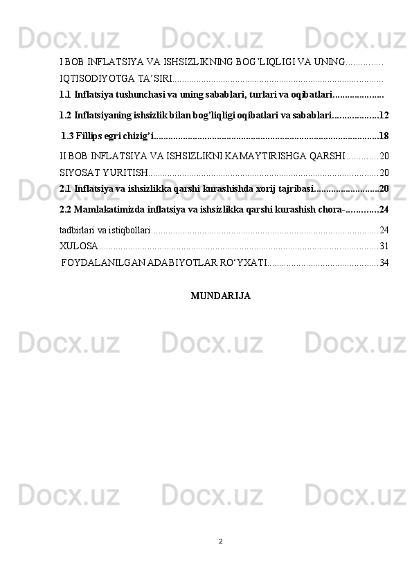 I BOB INFLATSIYA VA ISHSIZLIKNING BOG’LIQLIGI VA UNING ...............
IQTISODIYOTGA TA’SIRI .......................................................................................
1.1 Inflatsiya tushunchasi va uning sabablari, turlari va oqibatlari .....................
1.2 Inflatsiyaning ishsizlik bilan bog’liqligi oqibatlari va sabablari ................... 12
 1.3 Fillips egri chizig’i ............................................................................................. 18
II BOB INFLATSIYA VA ISHSIZLIKNI KAMAYTIRISHGA QARSHI ............. 20
SIYOSAT YURITISH ............................................................................................... 20
2.1 Inflatsiya va ishsizlikka qarshi kurashishda xorij tajribasi ........................... 20
2.2 Mamlakatimizda inflatsiya va ishsizlikka qarshi kurashish chora- ............. 24
tadbirlari va istiqbollari .............................................................................................. 24
XULOSA ................................................................................................................... 31
 FOYDALANILGAN ADABIYOTLAR RO‘YXATI .............................................. 34
MUNDARIJA 
2  
  