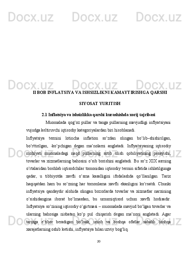  
 
 
 
 
 
 
 
 
 
II BOB INFLATSIYA VA ISHSIZLIKNI KAMAYTIRISHGA QARSHI 
SIYOSAT YURITISH 
2.1 Inflatsiya va ishsizlikka qarshi kurashishda xorij tajribasi 
                         Muomalada  qog‘oz pullar  va tanga pullarning mavjudligi  inflyatsiyani
vujudga keltiruvchi iqtisodiy kategoriyalardan biri hisoblanadi.  
Inflyatsiya   termini   lotincha   inflation   so‘zdan   olingan   bo‘lib–shishirilgan,
bo‘rttirilgan,   -ko‘pchigan   degan   ma‘nolarni   anglatadi.   Inflyatsiyaning   iqtisodiy
mohiyati   muomaladagi   naqd   pullarning   sotib   olish   qobiliyatining   pasayishi,
tovarlar  va xizmatlarning bahosini  o‘sib borishini  anglatadi. Bu so‘z XIX asrning
o‘rtalaridan boshlab iqtisodchilar tomonidan iqtisodiy termin sifatida ishlatilgunga
qadar,   u   tibbiyotda   xavfli   o‘sma   kasalligini   ifodalashda   qo‘llanilgan.   Tarix
haqiqatdan   ham   bu   so‘zning   har   tomonlama   xavfli   ekanligini   ko‘rsatdi.   Chunki
inflyatsiya   qandaydir   alohida   olingan   bozorlarda   tovarlar   va   xizmatlar   narxining
o‘sishidangina   iborat   bo‘lmasdan,   bu   umumiqtisod   uchun   xavfli   hodisadir.
Inflyatsiya so‘zining iqtisodiy o‘girtmasi – muomalada mavjud bo‘lgan tovarlar va
ularning   bahosiga   nisbatan   ko‘p   pul   chiqarish   degan   ma‘noni   anglatadi.   Agar
tarixga   e‘tibor   beradigan   bo‘lsak,   urush   va   boshqa   ofatlar   sababli   boshqa
xarajatlarning oshib ketishi, inflyatsiya bilan uzviy bog‘liq.  
20  
  