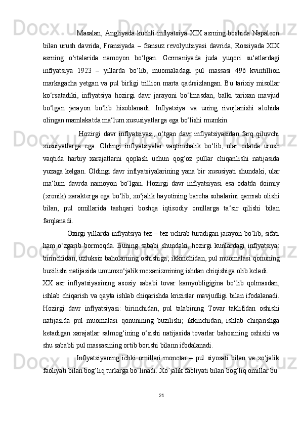                            Masalan,  Angliyada kuchli  inflyatsiya  XIX asrning boshida  Napaleon
bilan   urush   davrida,   Fransiyada   –   fransuz   revolyutsiyasi   davrida,   Rossiyada   XIX
asrning   o‘rtalarida   namoyon   bo‘lgan.   Germaniyada   juda   yuqori   su‘atlardagi
inflyatsiya   1923   –   yillarda   bo‘lib,   muomaladagi   pul   massasi   496   kvintillion
markagacha  yetgan va pul  birligi trillion marta qadrsizlangan.  Bu tarixiy misollar
ko‘rsatadiki,   inflyatsiya   hozirgi   davr   jarayoni   bo‘lmasdan,   balki   tarixan   mavjud
bo‘lgan   jarayon   bo‘lib   hisoblanadi.   Inflyatsiya   va   uning   rivojlanishi   alohida
olingan mamlakatda ma‘lum xususiyatlarga ega bo‘lishi mumkin.  
                          Hozirgi   davr   inflyatsiyasi,   o‘tgan   davr   inflyatsiyasidan   farq   qiluvchi
xusuiyatlarga   ega.   Oldingi   inflyatsiyalar   vaqtinchalik   bo‘lib,   ular   odatda   urush
vaqtida   harbiy   xarajatlarni   qoplash   uchun   qog‘oz   pullar   chiqarilishi   natijasida
yuzaga kelgan. Oldingi davr inflyatsiyalarining yana bir xususiyati  shundaki, ular
ma‘lum   davrda   namoyon   bo‘lgan.   Hozirgi   davr   inflyatsiyasi   esa   odatda   doimiy
(xronik) xarakterga ega bo‘lib, xo‘jalik hayotining barcha sohalarini qamrab olishi
bilan,   pul   omillarida   tashqari   boshqa   iqtisodiy   omillarga   ta‘sir   qilishi   bilan
farqlanadi.  
                     Oxirgi yillarda inflyatsiya tez – tez uchrab turadigan jarayon bo‘lib, sifati
ham   o‘zgarib   bormoqda.   Buning   sababi   shundaki,   hozirgi   kunlardagi   inflyatsiya:
birinchidan, uzluksiz baholarning oshishiga; ikkinchidan, pul muomalasi qonuning
buzilishi natijasida umumxo‘jalik mexanizmining ishdan chiqishiga olib keladi. 
XX   asr   inflyatsiyasining   asosiy   sababi   tovar   kamyobligigina   bo‘lib   qolmasdan,
ishlab chiqarish va qayta ishlab chiqarishda krizislar mavjudligi bilan ifodalanadi.
Hozirgi   davr   inflyatsiyasi:   birinchidan,   pul   talabining   Tovar   taklifidan   oshishi
natijasida   pul   muomalasi   qonunining   buzilishi;   ikkinchidan,   ishlab   chiqarishga
ketadigan xarajatlar salmog‘ining o‘sishi  natijasida tovarlar bahosining oshishi  va
shu sababli pul massasining ortib borishi bilann ifodalanadi.  
                          Inflyatsiyaning   ichki   omillari   monetar   –   pul   siyosati   bilan   va   xo‘jalik
faoliyati bilan bog‘liq turlarga bo‘linadi. Xo’jalik faoliyati bilan bog’liq omillar bu 
21  
  