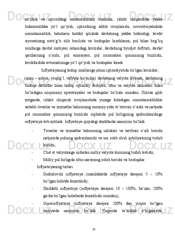 xo‘jalik   va   iqtisoddagi   mutanosiblikni   buzilishi,   ishlab   chiqarishda   yakka
hukmronlikka   yo‘l   qo‘yish,   iqtisodning   siklik   rivojlanishi,   investitsiyalashda
nomutanosiblik,   baholarni   tashkil   qilishda   davlatning   yakka   hokimligi,   kredit
siyosatining   noto‘g‘ti   olib   borilishi   va   boshqalar   hisoblansa,   pul   bilan   bog’liq
omillarga  davlat   moliyasi  sohasidagi  krezislar,  davlatning byudjet   defitsiti,  davlat
qarzlarining   o‘sishi,   pul   emissiyasi,   pul   muomalasi   qonunining   buzilishi,
kreditlashda avtomatizmga yo‘l qo‘yish va boshqalar kiradi. 
                Inflyatsiyaning tashqi omillariga jahon iqtisodiyotida bo‘lgan krezislar, 
(xom   –   ashyo,   yoqilg‘I,   valyuta   bo‘yicha)   davlatning   valyuta   siyosati,   davlatning
boshqa   davlatlar   bilan   tashqi   iqtisodiy   faoliyati,   oltin   va   valyuta   zaxiralari   bilan
bo‘ladigan   noqonuniy   operatsiyalar   va   boshqalar   bo‘lishi   mumkin.   Xulosa   qilib
aytganda,   ishlab   chiqarish   rivojlanishida   yuzaga   keladigan   nomutanosibliklar
sababli tovarlar va xizmatlar bahosining umumiy yoki to‘xtovsiz o‘sishi va natijada
pul   muomalasi   qonunining   buzilishi   oqibatida   pul   birligining   qadrsizlanishiga
inflyatsiya deb aytiladi.  Inflyatsiya quyidagi shakllarda namoyon bo‘ladi:  
- Tovarlar   va   xizmatlar   bahosining   uzluksiz   va   tartibsiz   o‘sib   borishi
natijasida pulning qadrsizlanishi va uni sotib olish qobiliyatining tushib
borishi;  
- Chet el valyutasiga nisbatan milliy valyuta kursining tushib ketishi;  
- Milliy pul birligida oltin narxining oshib borishi va boshqalar. 
Inflyatsiyaning turlari:  
- Sudraluvchi   inflyatsiya   (mamlakatda   inflyatsiya   darajasi   5   –   10%
bo‘lgan holatda kuzatiladi);  
- Shiddatli   inflyatsiya   (inflyatsiya   darajasi   10   –   100%,   ba‘zan,   200%
gacha bo‘lgan holatlarda kuzatilishi mumkin);  
- Giperinflyatsiya   (inflyatsiya   darajasi   200%   dan   yuqori   bo‘lgan
vaziyatda   namoyon   bo‘ladi.   Yuqorida   ta‘kidlab   o‘tilganidek,
22  
  