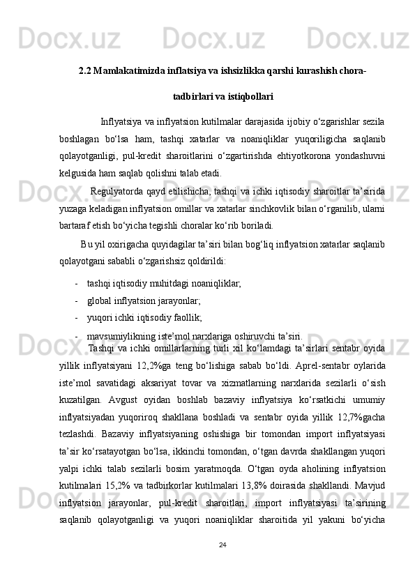    
2.2 Mamlakatimizda inflatsiya va ishsizlikka qarshi kurashish chora-
tadbirlari va istiqbollari 
                     Inflyatsiya va inflyatsion kutilmalar darajasida ijobiy o‘zgarishlar sezila
boshlagan   bo‘lsa   ham,   tashqi   xatarlar   va   noaniqliklar   yuqoriligicha   saqlanib
qolayotganligi,   pul-kredit   sharoitlarini   o‘zgartirishda   ehtiyotkorona   yondashuvni
kelgusida ham saqlab qolishni talab etadi.  
                   Regulyatorda qayd etilishicha, tashqi va ichki iqtisodiy sharoitlar ta’sirida
yuzaga keladigan inflyatsion omillar va xatarlar sinchkovlik bilan o‘rganilib, ularni
bartaraf etish bo‘yicha tegishli choralar ko‘rib boriladi.  
         Bu yil oxirigacha quyidagilar ta’siri bilan bog‘liq inflyatsion xatarlar saqlanib
qolayotgani sababli o‘zgarishsiz qoldirildi:  
- tashqi iqtisodiy muhitdagi noaniqliklar;  
- global inflyatsion jarayonlar; 
- yuqori ichki iqtisodiy faollik;  
- mavsumiylikning iste’mol narxlariga oshiruvchi ta’siri.  
                Tashqi   va   ichki   omillarlarning   turli   xil   ko‘lamdagi   ta’sirlari   sentabr   oyida
yillik   inflyatsiyani   12,2%ga   teng   bo‘lishiga   sabab   bo‘ldi.   Aprel-sentabr   oylarida
iste’mol   savatidagi   aksariyat   tovar   va   xizmatlarning   narxlarida   sezilarli   o‘sish
kuzatilgan.   Avgust   oyidan   boshlab   bazaviy   inflyatsiya   ko‘rsatkichi   umumiy
inflyatsiyadan   yuqoriroq   shakllana   boshladi   va   sentabr   oyida   yillik   12,7%gacha
tezlashdi.   Bazaviy   inflyatsiyaning   oshishiga   bir   tomondan   import   inflyatsiyasi
ta’sir ko‘rsatayotgan bo‘lsa, ikkinchi tomondan, o‘tgan davrda shakllangan yuqori
yalpi   ichki   talab   sezilarli   bosim   yaratmoqda.   O‘tgan   oyda   aholining   inflyatsion
kutilmalari 15,2% va tadbirkorlar kutilmalari 13,8% doirasida shakllandi. Mavjud
inflyatsion   jarayonlar,   pul-kredit   sharoitlari,   import   inflyatsiyasi   ta’sirining
saqlanib   qolayotganligi   va   yuqori   noaniqliklar   sharoitida   yil   yakuni   bo‘yicha
24  
  