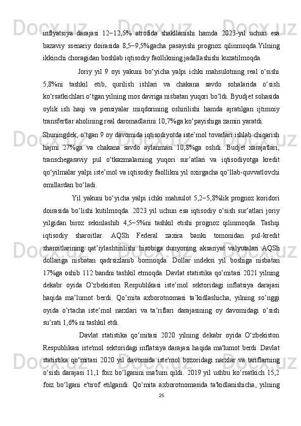 inflyatsiya   darajasi   12−12,5%   atrofida   shakllanishi   hamda   2023-yil   uchun   esa
bazaviy   ssenariy   doirasida   8,5−9,5%gacha   pasayishi   prognoz   qilinmoqda.Yilning
ikkinchi choragidan boshlab iqtisodiy faollikning jadallashishi kuzatilmoqda.  
                          Joriy   yil   9   oyi   yakuni   bo‘yicha   yalpi   ichki   mahsulotning   real   o‘sishi
5,8%ni   tashkil   etib,   qurilish   ishlari   va   chakana   savdo   sohalarida   o‘sish
ko‘rsatkichlari o‘tgan yilning mos davriga nisbatan yuqori bo‘ldi. Byudjet sohasida
oylik   ish   haqi   va   pensiyalar   miqdorining   oshirilishi   hamda   ajratilgan   ijtimoiy
transfertlar aholining real daromadlarini 10,7%ga ko‘payishiga zamin yaratdi. 
Shuningdek, o‘tgan 9 oy davomida iqtisodiyotda iste’mol tovarlari ishlab chiqarish
hajmi   27%ga   va   chakana   savdo   aylanmasi   10,8%ga   oshdi.   Budjet   xarajatlari,
transchegaraviy   pul   o‘tkazmalarning   yuqori   sur’atlari   va   iqtisodiyotga   kredit
qo‘yilmalar yalpi iste’mol va iqtisodiy faollikni yil oxirgacha qo‘llab-quvvatlovchi
omillardan bo‘ladi.  
                       Yil yakuni bo‘yicha yalpi ichki mahsulot  5,2−5,8%lik prognoz koridori
doirasida   bo‘lishi   kutilmoqda.   2023   yil   uchun   esa   iqtisodiy   o‘sish   sur’atlari   joriy
yilgidan   biroz   sekinlashib   4,5−5%ni   tashkil   etishi   prognoz   qilinmoqda.   Tashqi
iqtisodiy   sharoitlar.   AQSh   Federal   zaxira   banki   tomonidan   pul-kredit
sharoitlarining   qat’iylashtirilishi   hisobiga   dunyoning   aksariyat   valyutalari   AQSh
dollariga   nisbatan   qadrsizlanib   bormoqda.   Dollar   indeksi   yil   boshiga   nisbatan
17%ga oshib 112 bandni tashkil etmoqda. Davlat statistika qo’mitasi 2021 yilning
dekabr   oyida   O’zbekiston   Respublikasi   iste’mol   sektoridagi   inflatsiya   darajasi
haqida   ma’lumot   berdi.   Qo’mita   axborotnomasi   ta’kidlashicha,   yilning   so’nggi
oyida   o’rtacha   iste’mol   narxlari   va   ta’riflari   darajasining   oy   davomidagi   o’sish
su’rati 1,6% ni tashkil etdi.  
                    Davlat   statistika   qo‘mitasi   2020   yilning   dekabr   oyida   O‘zbekiston
Respublikasi iste'mol sektoridagi inflatsiya darajasi haqida ma'lumot berdi. Davlat
statistika   qo‘mitasi   2020   yil   davomida   iste'mol   bozoridagi   narxlar   va   tariflarning
o‘sish  darajasi  11,1 foiz bo‘lganini ma'lum  qildi. 2019 yil ushbu ko‘rsatkich 15,2
foiz   bo‘lgani   e'tirof   etilgandi.   Qo‘mita   axborotnomasida   ta'kidlanishicha,   yilning
25  
  