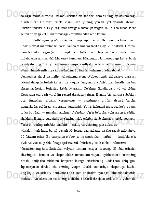 so‘nggi   oyida   o‘rtacha   iste'mol   narxlari   va   tariflari   darajasining   oy   davomidagi
o‘sish   sur'ati   1,6   foizni   tashkil   etgan.   2020   yilning   iyun   va   iyul   oylarida   iste'mol
narxlari indeksi 2019 yildagi mos davrga nisbatan pasaygan. INI o‘sish sur'ati faqat
sentyabr oyiga kelib, mart oyidagi ko‘rsatkichdan o‘tib ketgan.  
                       Inflatsiyaning o‘sishi asosan oziq-ovqat mahsulotlari narxida kuzatilgan,
nooziq-ovqat  mahsulotlari   narxi   hamda xizmatlar   tarifida oylik  inflatsiya  1  foizni
ham tashkil etmagan (nooziq-ovqat mahsulotlari narxi faqat sentyabr oyida 1 foiz
inflatsiyaga erishgandi). Markaziy bank raisi Mamarizo Nurmurodovga ko‘ra, bosh
regulyatorning 2021 yildagi asosiy maqsadi inflyatsion targetlash siyosatini davom
ettirish hamda inflatsiya ko‘rsatkichini 10 foizdan oshirmaslikdan iborat. 
Dunyodagi   ahvol   va   milliy   valyutaning   o‘rni   O‘zbekistonda   inflyatsiya   darajasi
rekord   darajada   tushib   ketgan   bir   vaqtda   dunyoning   ko‘plab   mamlakatlarida   bu,
aksincha,   keskin   tezlashib   ketdi.   Masalan,   Qo‘shma   Shtatlarda   u   40   yil   oldin,
Rossiyada esa besh yil oldin rekord darajaga yetgan. Buning bir qancha sabablari
bor.   Birinchisi,   albatta,   koronavirus   —   pandemiya   ortidan   deyarli   barcha
mamlakatlar pul-kredit siyosatini yumshatdi. Ya’ni, hukumat iqtisodga ko‘proq pul
to‘ka boshladi — masalan, aholiga to‘g‘ridan-to‘g‘ri to‘lovlar yoki arzon kreditlar
shaklida. Buning oqibatida, iste’molga talab oshib, ishlab chiqarish ortda qolyapti.
Yana bir boshqa sabablaridan biri — milliy valyutaning qadrsizlanishi. 
Masalan,  turk lirasi  bu yil deyarli 50 foizga qadrsizlandi  va shu sabab inflyatsiya
20 foizdan oshdi. Bu vaziyatda o‘zbek so‘mi mustahkam  turibdi — dastlabki  o‘n
oyda valyuta atigi ikki foizga qadrsizlandi. Markaziy bank rahbari Mamarizo 
Nurmatovning   ta’kidlashicha,   valyuta   tushumi   eksport   hisobiga   35   foiz   oshishi,
shuningdek,   banklar   va   eksportchilar   tomonidan   valyuta   ayirboshlash   hajmining
ortishi   natijasida   nisbatan   barqaror   kursga   erishishning   uddasidan   chiqilgan.
Iqtisodiyotda   davlat   ishtirokining   yuqori   ulushi,   xomashyo   eksportiga   kuchli
bog‘liqlik   va   tarkibiy   nomutanosiblik   kabi   hodisalar,   ayniqsa,   islohotlar   davrida
mahsulot   va   xizmatlar   narxining   o‘sishini   sezilarli   darajada   tezlashtirib   yuborishi
26