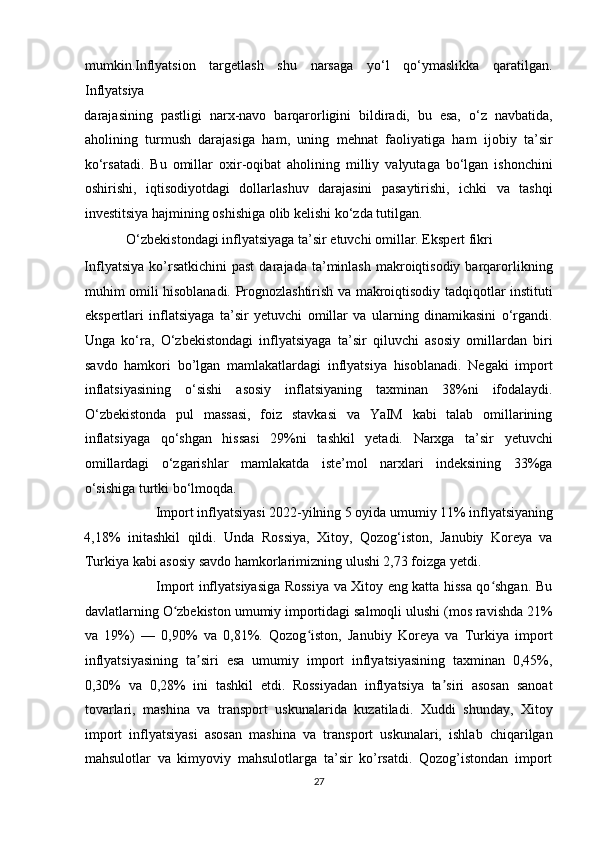 mumkin.Inflyatsion   targetlash   shu   narsaga   yo‘l   qo‘ymaslikka   qaratilgan.
Inflyatsiya  
darajasining   pastligi   narx-navo   barqarorligini   bildiradi,   bu   esa,   o‘z   navbatida,
aholining   turmush   darajasiga   ham,   uning   mehnat   faoliyatiga   ham   ijobiy   ta’sir
ko‘rsatadi.   Bu   omillar   oxir-oqibat   aholining   milliy   valyutaga   bo‘lgan   ishonchini
oshirishi,   iqtisodiyotdagi   dollarlashuv   darajasini   pasaytirishi,   ichki   va   tashqi
investitsiya hajmining oshishiga olib kelishi ko‘zda tutilgan.  
            O‘zbekistondagi inflyatsiyaga ta’sir etuvchi omillar. Ekspert fikri 
Inflyatsiya   ko’rsatkichini  past   darajada  ta’minlash  makroiqtisodiy   barqarorlikning
muhim omili hisoblanadi. Prognozlashtirish va makroiqtisodiy tadqiqotlar instituti
ekspertlari   inflatsiyaga   ta’sir   yetuvchi   omillar   va   ularning   dinamikasini   o‘rgandi.
Unga   ko‘ra,   O‘zbekistondagi   inflyatsiyaga   ta’sir   qiluvchi   asosiy   omillardan   biri
savdo   hamkori   bo’lgan   mamlakatlardagi   inflyatsiya   hisoblanadi.   Negaki   import
inflatsiyasining   o‘sishi   asosiy   inflatsiyaning   taxminan   38%ni   ifodalaydi.
O‘zbekistonda   pul   massasi,   foiz   stavkasi   va   YaIM   kabi   talab   omillarining
inflatsiyaga   qo‘shgan   hissasi   29%ni   tashkil   yetadi.   Narxga   ta’sir   yetuvchi
omillardagi   o‘zgarishlar   mamlakatda   iste’mol   narxlari   indeksining   33%ga
o‘sishiga turtki bo‘lmoqda.  
Import inflyatsiyasi 2022-yilning 5 oyida umumiy 11% inflyatsiyaning 
4,18%   initashkil   qildi.   Unda   Rossiya,   Xitoy,   Qozog‘iston,   Janubiy   Koreya   va
Turkiya kabi asosiy savdo hamkorlarimizning ulushi 2,73 foizga yetdi.  
                               Import inflyatsiyasiga Rossiya va Xitoy eng katta hissa qo shgan. Buʻ
davlatlarning O zbekiston umumiy importidagi salmoqli ulushi (mos ravishda 21%	
ʻ
va   19%)   —   0,90%   va   0,81%.   Qozog iston,   Janubiy   Koreya   va   Turkiya   import	
ʻ
inflyatsiyasining   ta siri   esa   umumiy   import   inflyatsiyasining   taxminan   0,45%,	
ʼ
0,30%   va   0,28%   ini   tashkil   etdi.   Rossiyadan   inflyatsiya   ta siri   asosan   sanoat	
ʼ
tovarlari,   mashina   va   transport   uskunalarida   kuzatiladi.   Xuddi   shunday,   Xitoy
import   inflyatsiyasi   asosan   mashina   va   transport   uskunalari,   ishlab   chiqarilgan
mahsulotlar   va   kimyoviy   mahsulotlarga   ta’sir   ko’rsatdi.   Qozog’istondan   import
27  
  