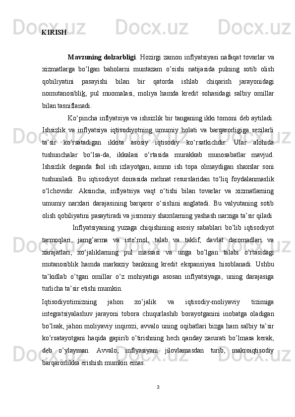 KIRISH 
 
                      Mavzuning dolzarbligi . Hozirgi  zamon inflyatsiyasi  nafaqat  tovarlar va
xizmatlarga   bo’lgan   baholarni   muntazam   o’sishi   natijasida   pulning   sotib   olish
qobiliyatini   pasayishi   bilan   bir   qatorda   ishlab   chiqarish   jarayonidagi
nomutanosibli k ,   pul   muomalasi,   moliya   hamda   kredit   sohasidagi   salbiy   omillar
bilan tasniflanadi. 
                        Ko‘pincha inflyatsiya va ishsizlik bir tanganing ikki tomoni deb aytiladi.
Ishsizlik   va   inflyatsiya   iqtisodiyotning   umumiy   holati   va   barqarorligiga   sezilarli
ta’sir   ko‘rsatadigan   ikkita   asosiy   iqtisodiy   ko‘rsatkichdir.   Ular   alohida
tushunchalar   bo‘lsa-da,   ikkalasi   o‘rtasida   murakkab   munosabatlar   mavjud.
Ishsizlik   deganda   faol   ish   izlayotgan,   ammo   ish   topa   olmaydigan   shaxslar   soni
tushuniladi.   Bu   iqtisodiyot   doirasida   mehnat   resurslaridan   to‘liq   foydalanmaslik
o‘lchovidir.   Aksincha,   inflyatsiya   vaqt   o‘tishi   bilan   tovarlar   va   xizmatlarning
umumiy   narxlari   darajasining   barqaror   o‘sishini   anglatadi.   Bu   valyutaning   sotib
olish qobiliyatini pasaytiradi va jismoniy shaxslarning yashash narxiga ta’sir qiladi 
                      Inflyatsiyaning   yuzaga   chiqishining   asosiy   sabablari   bo’lib   iqtisodiyot
tarmoqlari,   jamg’arma   va   iste’mol,   talab   va   taklif,   davlat   daromadlari   va
xarajatlari,   xo’jaliklarning   pul   massasi   va   unga   bo’lgan   talabi   o’rtasidagi
mutanosiblik   hamda   markaziy   bankning   kredit   ekspansiyasi   hisoblanadi.   Ushbu
ta’kidlab   o’tgan   omillar   o’z   mohiyatiga   asosan   inflyatsiyaga,   uning   darajasiga
turlicha ta’sir etishi mumkin. 
Iqtisodiyotimizning   jahon   xo’jalik   va   iqtisodiy-moliyaviy   tizimiga
integratsiyalashuv   jarayoni   tobora   chuqurlashib   borayotganini   inobatga   oladigan
bo’lsak,  jahon moliyaviy inqirozi, avvalo  uning oqibatlari  bizga ham  salbiy  ta’sir
ko’rsatayotgani   haqida   gapirib   o’tirishning   hech   qanday   zarurati   bo’lmasa   kerak,
deb   o’ylayman.   Avvalo,   inflyasiyani   jilovlamasdan   turib,   makroiqtisodiy
barqarorlikka erishish mumkin emas. 
3