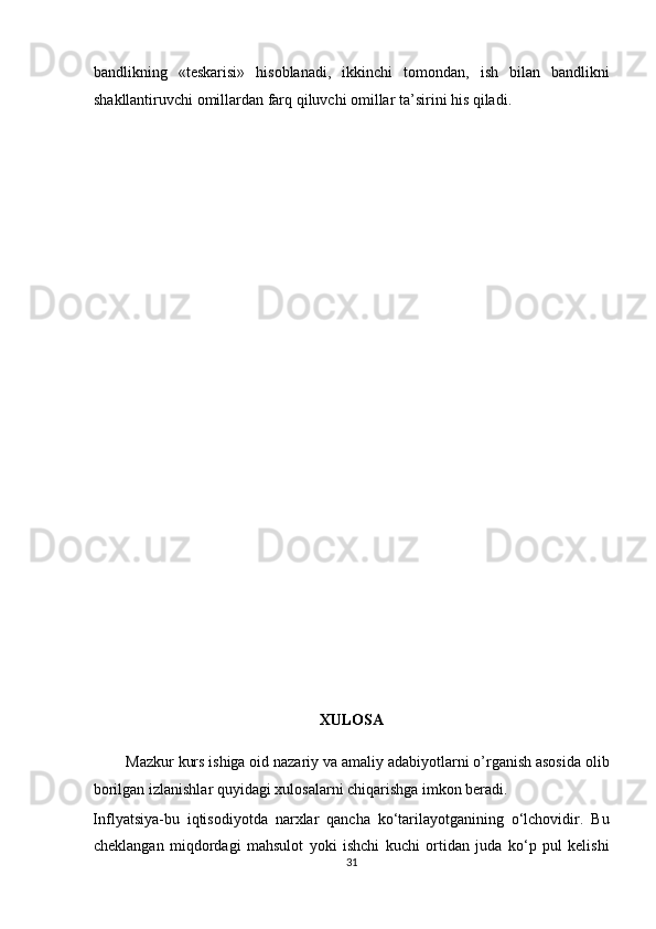 bаndlikning   «teskаrisi»   hisоblаnаdi,   ikkinchi   tоmоndаn,   ish   bilаn   bаndlikni
shаkllаntiruvchi оmillаrdаn fаrq qiluvchi оmillаr tа’sirini his qilаdi.  
 
 
 
 
 
 
 
 
 
 
 
 
 
 
 
 
 
XULOSA 
        Mazkur kurs ishiga oid nazariy va amaliy adabiyotlarni o’rganish asosida olib
borilgan izlanishlar quyidagi xulosalarni chiqarishga imkon beradi.             
Inflyatsiya-bu   iqtisodiyotda   narxlar   qancha   ko‘tarilayotganining   o‘lchovidir.   Bu
cheklangan   miqdordagi   mahsulot   yoki   ishchi   kuchi   ortidan   juda   ko‘p   pul   kelishi
31  
  