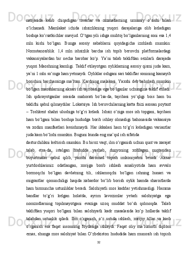 natijasida   kelib   chiqadigan   tovarlar   va   xizmatlarning   umumiy   o‘sishi   bilan
o‘lchanadi.   Mamlakat   ichida   ishsizlikning   yuqori   darajalariga   olib   keladigan
boshqa ko‘rsatkichlar mavjud. O‘tgan yili ishga muhtoj bo‘lganlarning soni esa 1,4
mln   kishi   bo‘lgan.   Bunga   asosiy   sabablarni   quyidagicha   izohlash   mumkin:
Nomutanosiblik.   1,4   mln   ishsizlik   barcha   ish   topib   beruvchi   platformalardagi
vakansiyalardan   bir   necha   barobar   ko‘p.   Ya’ni   talab   taklifdan   sezilarli   darajada
yuqori Maoshning kamligi. Taklif etilayotgan oyliklarning asosiy qismi juda kam,
ya’ni 1 mln so‘mga ham yetmaydi. Oyliklar oshgani sari takliflar sonining kamayib
borishini barchamizga ma’lum. Kardning malakasi. Yaxshi  deb baholash mumkin
bo‘lgan maoshlarning aksari ish tajribasiga ega bo‘lganlar uchungina taklif etiladi.
Ish   qidirayotganlar   orasida   mahorati   bo‘lsa-da,   tajribasi   yo‘qligi   bois   ham   bu
taklifni qabul qilmaydilar. Lokatsiya. Ish beruvchilarning katta foizi asosan poytaxt
–   Toshkent   shahri   ulushiga   to‘g’ri   keladi.   Ishsiz   o‘ziga   mos   ish   topgani,   tajribasi
ham   bo‘lgani   bilan   boshqa   hududga   borib   ishlay   olmasligi   bahonasida   vakansiya
va   xodim   manfaatlari   kesishmaydi.   Har   ikkalasi   ham   to‘g’ri   keladigan   variantlar
juda kam bo‘lishi mumkin. Buguni kunda eng ma’qul ish sifatida 
dasturchilikni keltirish mumkin. Bu biroz vaqt, ilm o‘rganish uchun qunt va xarajat
talab   etsa-da,   istalgan   hududda   yashab,   dunyoning   xohlagan   nuqtasidan
buyurtmalar   qabul   qilib,   yaxshi   daromad   topish   imkoniyatini   beradi.   Aksar
yurtdoshlarimiz   odatlangan,   xorijga   borib   ishlash   amaliyotida   ham   avvalo
bormoqchi   bo‘lgan   davlatning   tili,   ishlamoqchi   bo‘lgan   ishning   hunari   va
migrantlar   qonunchiligi   haqida   xabardor   bo‘lib   borish   oylik   hamda   sharoitlarda
ham  birmuncha  ustunliklar  beradi. Salohiyatli   mos  kadrlar  yetishmasligi.   Hamma
bandlar   to‘g’ri   kelgan   holatda,   ayrim   lavozimlar   yetarli   salohiyatga   ega
nomzodlarning   topilmayotgani   evaziga   uzoq   muddat   bo‘sh   qolmoqda.   Talab
taklifdan   yuqori   bo‘lgani   bilan   salohiyatli   kadr   masalasida   ko‘p   hollarda   taklif
talabdan   ustunlik   qiladi.   Ilm   o‘rganish,   o‘z   ustida   ishlash,   xorijiy   tillar   va   kasb
o‘rganish   esa   faqat   insonning   foydasiga   ishlaydi.   Faqat   oliy   ma’lumotli   diplom
emas,   shunga   mos   salohiyat   bilan   O‘zbekiston   hududida   ham   munosib   ish   topish
32  
  