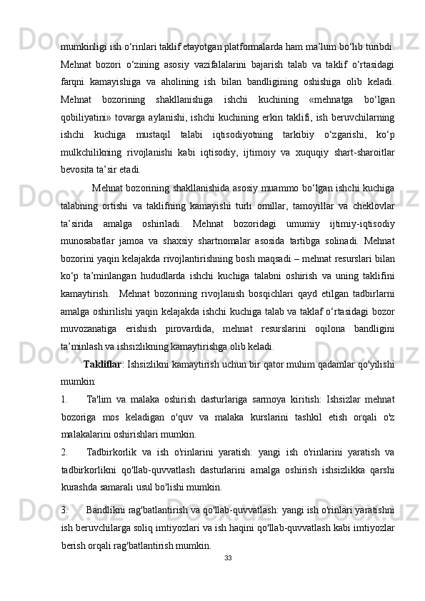 mumkinligi ish o‘rinlari taklif etayotgan platformalarda ham ma’lum bo‘lib turibdi.
Mehnat   bozori   o‘zining   asosiy   vazifalalarini   bajarish   talab   va   taklif   o‘rtasidagi
farqni   kamayishiga   va   aholining   ish   bilan   bandligining   oshishiga   olib   keladi.
Mehnat   bozorining   shakllanishiga   ishchi   kuchining   «mehnatga   bo‘lgan
qobiliyatini»   tovarga  aylanishi,   ishchi   kuchining   erkin  taklifi,   ish   beruvchilarning
ishchi   kuchiga   mustaqil   talabi   iqtisodiyotning   tarkibiy   o‘zgarishi,   ko‘p
mulkchilikning   rivojlanishi   kabi   iqtisodiy,   ijtimoiy   va   xuquqiy   shart-sharoitlar
bevosita ta’sir etadi. 
                   Mehnat bozorining shakllanishida asosiy muammo bo‘lgan ishchi kuchiga
talabning   ortishi   va   taklifning   kamayishi   turli   omillar,   tamoyillar   va   cheklovlar
ta’sirida   amalga   oshiriladi.   Mehnat   bozoridagi   umumiy   ijtimiy-iqtisodiy
munosabatlar   jamoa   va   shaxsiy   shartnomalar   asosida   tartibga   solinadi.   Mehnat
bozorini yaqin kelajakda rivojlantirishning bosh maqsadi – mehnat resurslari bilan
ko‘p   ta’minlangan   hududlarda   ishchi   kuchiga   talabni   oshirish   va   uning   taklifini
kamaytirish.     Mehnat   bozorining   rivojlanish   bosqichlari   qayd   etilgan   tadbirlarni
amalga oshirilishi yaqin kelajakda ishchi kuchiga talab va taklaf o‘rtasidagi bozor
muvozanatiga   erishish   pirovardida,   mehnat   resurslarini   oqilona   bandligini
ta’minlash va ishsizlikning kamaytirishga olib keladi.  
           Takliflar : Ishsizlikni kamaytirish uchun bir qator muhim qadamlar qo'yilishi
mumkin: 
1. Ta'lim   va   malaka   oshirish   dasturlariga   sarmoya   kiritish:   Ishsizlar   mehnat
bozoriga   mos   keladigan   o'quv   va   malaka   kurslarini   tashkil   etish   orqali   o'z
malakalarini oshirishlari mumkin. 
2. Tadbirkorlik   va   ish   o'rinlarini   yaratish:   yangi   ish   o'rinlarini   yaratish   va
tadbirkorlikni   qo'llab-quvvatlash   dasturlarini   amalga   oshirish   ishsizlikka   qarshi
kurashda samarali usul bo'lishi mumkin. 
3. Bandlikni rag'batlantirish va qo'llab-quvvatlash: yangi ish o'rinlari yaratishni
ish beruvchilarga soliq imtiyozlari va ish haqini qo'llab-quvvatlash kabi imtiyozlar
berish orqali rag'batlantirish mumkin. 
33  
  