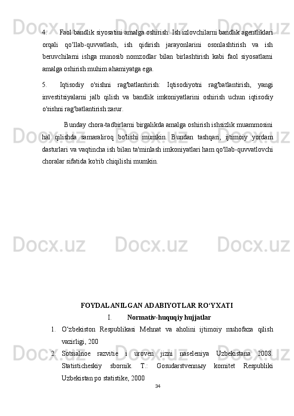 4. Faol bandlik siyosatini amalga oshirish: Ish izlovchilarni bandlik agentliklari
orqali   qo‘llab-quvvatlash,   ish   qidirish   jarayonlarini   osonlashtirish   va   ish
beruvchilarni   ishga   munosib   nomzodlar   bilan   birlashtirish   kabi   faol   siyosatlarni
amalga oshirish muhim ahamiyatga ega. 
5. Iqtisodiy   o'sishni   rag'batlantirish:   Iqtisodiyotni   rag'batlantirish,   yangi
investitsiyalarni   jalb   qilish   va   bandlik   imkoniyatlarini   oshirish   uchun   iqtisodiy
o'sishni rag'batlantirish zarur. 
            Bunday chora-tadbirlarni birgalikda amalga oshirish ishsizlik muammosini
hal   qilishda   samaraliroq   bo'lishi   mumkin.   Bundan   tashqari,   ijtimoiy   yordam
dasturlari va vaqtincha ish bilan ta'minlash imkoniyatlari ham qo'llab-quvvatlovchi
choralar sifatida ko'rib chiqilishi mumkin. 
 
 
 
 
 
 
 
 
 
 
 
                                 FOYDALANILGAN ADABIYOTLAR RO‘YXATI 
I.     Normativ-huquqiy hujjatlar  
1. O‘zbekiston   Respublikasi   Mehnat   va   aholini   ijtimoiy   muhofaza   qilish
vazirligi, 200  
2. Sotsialnoe   razvitie   i   uroven   jizni   naseleniya   Uzbekistana   2008.
Statisticheskiy   sbornik.   T.:   Gosudarstvenn ы y   komitet   Respubliki
Uzbekistan po statistike, 2000  
34  
  