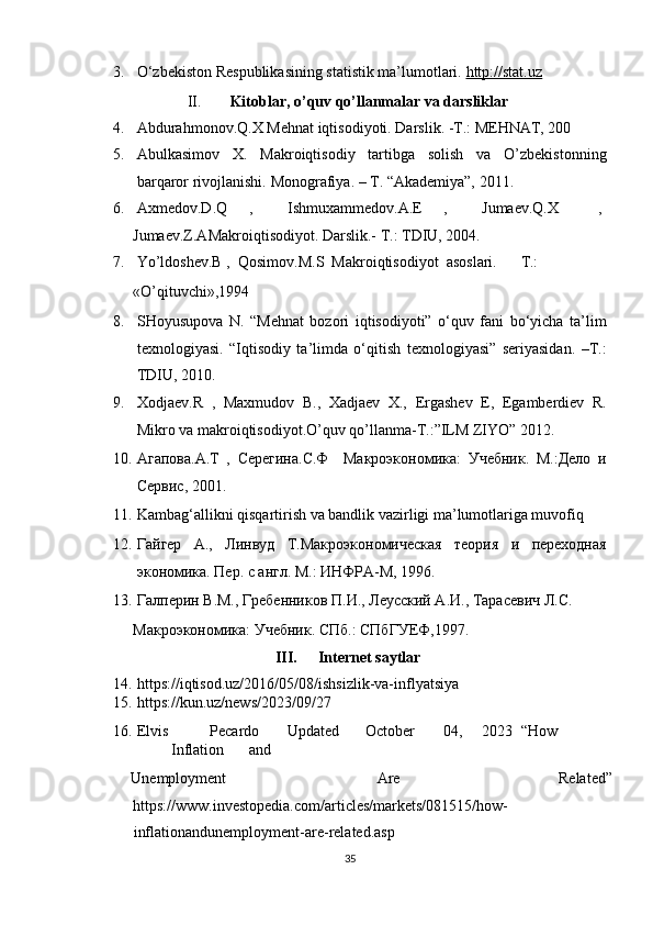 3. O‘zbekiston Respublikasining statistik ma’lumotlari.  http://stat.uz    
II.   Kitoblar, o’quv qo’llanmalar va darsliklar  
4. Abdurahmonov.Q.X Mehnat iqtisodiyoti.  Darslik. -T.: MEHNAT, 200  
5. Abulkasimov   X.   Makroiqtisodiy   tartibga   solish   va   O’zbekistonning
barqaror rivojlanishi.  Monografiya. – T. “Akademiya”, 2011.  
6. Axmedov.D.Q  ,  Ishmuxammedov.A.E  ,  Jumaev.Q.X  , 
Jumaev.Z.AMakroiqtisodiyot. Darslik.- T.: TDIU, 2004. 
7. Yo’ldoshev.B ,  Qosimov.M.S  Makroiqtisodiyot  asoslari.  T.: 
«O’qituvchi»,1994  
8. SHoyusupova   N.   “Mehnat   bozori   iqtisodiyoti”   o‘quv   fani   bo‘yicha   ta’lim
texnologiyasi.   “Iqtisodiy   ta’limda   o‘qitish   texnologiyasi”   seriyasidan.   –T.:
TDIU, 2010.  
9. Xodjaev.R   ,   Maxmudov   B.,   Xadjaev   X.,   Ergashev   E,   Egamberdiev   R.
Mikro va makroiqtisodiyot.O’quv qo’llanma-T.:”ILM ZIYO” 2012.  
10. Агапова.A.T   ,   Серегина.С.Ф     Макроэкономика:   Учебник.   М.:Дело   и
Сервис, 2001.  
11. Kambag‘allikni qisqartirish va bandlik vazirligi ma’lumotlariga muvofiq 
12. Гайгер   А.,   Линвуд   Т.Макроэкономическая   теория   и   переходная
экономика. Пер. с англ. М.: ИНФРА-М, 1996.   
13. Галперин В.М., Гребенников П.И., Леусский А.И., Тарасевич Л.С. 
Макроэкономика: Учебник. СПб.: СПбГУЕФ,1997.  
III.   Internet saytlar 
14. https://iqtisod.uz/2016/05/08/ishsizlik-va-inflyatsiya 
15. https://kun.uz/news/2023/09/27 
16. Elvis  Pecardo  Updated  October  04,  2023  “How  
Inflation  and 
Unemployment  Are  Related” 
https://www.investopedia.com/articles/markets/081515/how-
inflationandunemployment-are-related.asp 
35