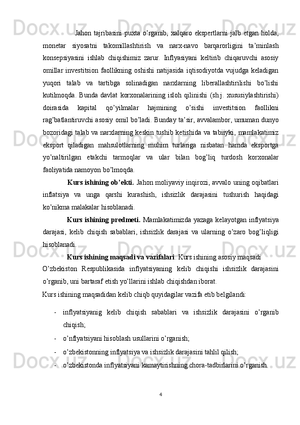                          Jahon  tajribasini   puxta  o’rganib, xalqaro  ekspertlarni  jalb  etgan holda,
monetar   siyosatni   takomillashtirish   va   narx-navo   barqarorligini   ta’minlash
konsepsiyasini   ishlab   chiqishimiz   zarur.   Inflyasiyani   keltirib   chiqaruvchi   asosiy
omillar   investitsion   faollikning   oshishi   natijasida   iqtisodiyotda   vujudga   keladigan
yuqori   talab   va   tartibga   solinadigan   narxlarning   liberallashtirilishi   bo’lishi
kutilmoqda.   Bunda   davlat   korxonalarining   isloh   qilinishi   (sh.j.   xususiylashtirishi)
doirasida   kapital   qo’yilmalar   hajmining   o’sishi   investitsion   faollikni
rag’batlantiruvchi asosiy omil bo’ladi. Bunday ta’sir, avvalambor, umuman dunyo
bozoridagi  talab va narxlarning keskin tushib ketishida va tabiiyki, mamlakatimiz
eksport   qiladigan   mahsulotlarning   muhim   turlariga   nisbatan   hamda   eksportga
yo’naltirilgan   etakchi   tarmoqlar   va   ular   bilan   bog’liq   turdosh   korxonalar
faoliyatida namoyon bo’lmoqda.  
                     Kurs ishining ob’ekti.   Jahon moliyaviy inqirozi, avvalo uning oqibatlari
inflatsiya   va   unga   qarshi   kurashish,   ishsizlik   darajasini   tushurish   haqidagi
ko’nikma malakalar hisoblanadi. 
                   Kurs ishining predmeti.   Mamlakatimizda  yazaga kelayotgan  inflyatsiya
darajasi,   kelib   chiqish   sabablari,   ishsizlik   darajasi   va   ularning   o’zaro   bog’liqligi
hisoblanadi. 
              Kurs ishining maqsadi va vazifalari . Kurs ishining asosiy maqsadi 
O’zbekiston   Respublikasida   inflyatsiyaning   kelib   chiqishi   ishsizlik   darajasini
o’rganib, uni bartaraf etish yo’llarini ishlab chiqishdan iborat.  
Kurs ishining maqsadidan kelib chiqb quyidagilar vazifa etib belgilandi: 
- inflyatsiyanig   kelib   chiqish   sabablari   va   ishsizlik   darajasini   o’rganib
chiqish;  
- o’nflyatsiyani hisoblash usullarini o’rganish;  
- o’zbekistonning inflyatsiya va ishsizlik darajasini tahlil qilish;  
- o’zbekistonda inflyatsiyani kamaytirishning chora-tadbirlarini o’rganish. 
4  
  