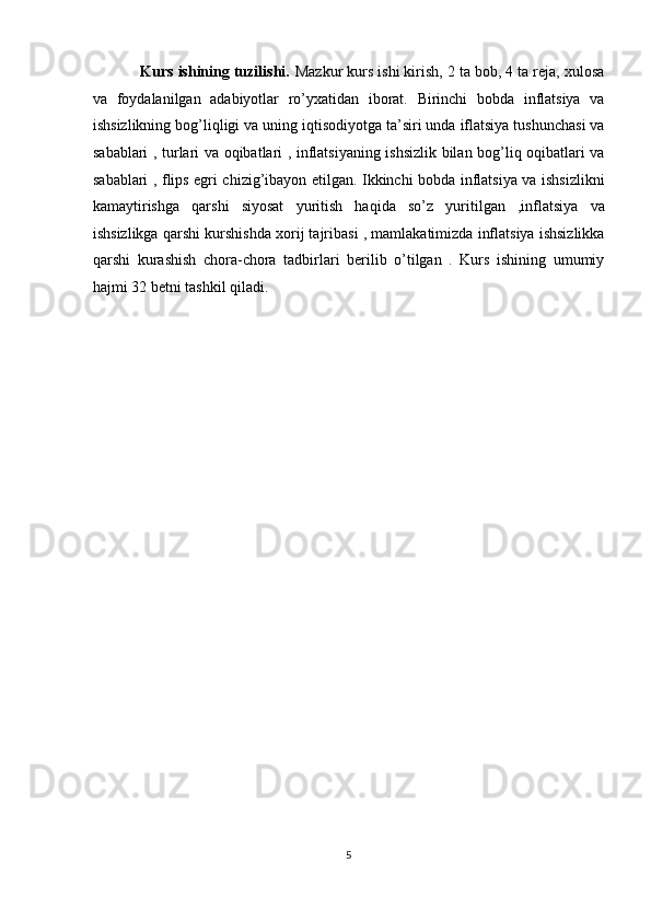            Kurs ishining tuzilishi.  Mazkur kurs ishi kirish, 2 ta bob, 4 ta reja, xulosa
va   foydalanilgan   adabiyotlar   ro’yxatidan   iborat.   Birinchi   bobda   inflatsiya   va
ishsizlikning bog’liqligi va uning iqtisodiyotga ta’siri unda iflatsiya tushunchasi va
sabablari , turlari va oqibatlari , inflatsiyaning ishsizlik bilan bog’liq oqibatlari va
sabablari , flips egri chizig’ibayon etilgan. Ikkinchi bobda inflatsiya va ishsizlikni
kamaytirishga   qarshi   siyosat   yuritish   haqida   so’z   yuritilgan   ,inflatsiya   va
ishsizlikga qarshi kurshishda xorij tajribasi , mamlakatimizda inflatsiya ishsizlikka
qarshi   kurashish   chora-chora   tadbirlari   berilib   o’tilgan   .   Kurs   ishining   umumiy
hajmi 32 betni tashkil qiladi. 
 
 
 
 
 
 
 
 
 
 
 
 
 
 
 
5  
  