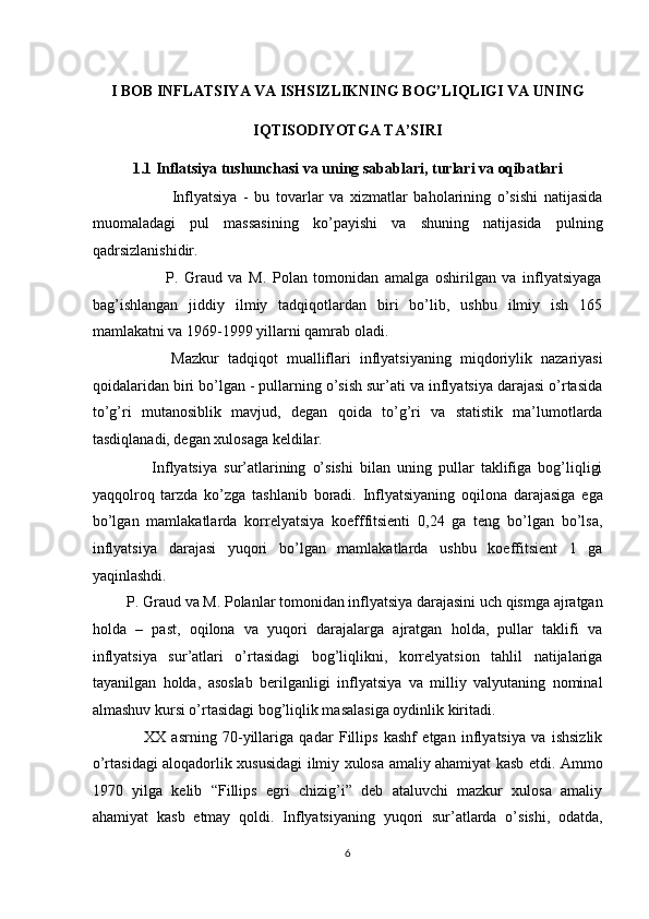  
I BOB INFLATSIYA VA ISHSIZLIKNING BOG’LIQLIGI VA UNING 
IQTISODIYOTGA TA’SIRI 
1.1 Inflatsiya tushunchasi va uning sabablari, turlari va oqibatlari 
                          Inflyatsiya   -   bu   tovarlar   va   xizmatlar   baholarining   o’sishi   natijasida
muomaladagi   pul   massasining   ko’payishi   va   shuning   natijasida   pulning
qadrsizlanishidir.  
                        P.   Graud   va   M.   Polan   tomonidan   amalga   oshirilgan   va   inflyatsiyaga
bag’ishlangan   jiddiy   ilmiy   tadqiqotlardan   biri   bo’lib,   ushbu   ilmiy   ish   165
mamlakatni va 1969-1999 yillarni qamrab oladi. 
                  Mazkur   tadqiqot   mualliflari   inflyatsiyaning   miqdoriylik   nazariyasi
qoidalaridan biri bo’lgan - pullarning o’sish sur’ati va inflyatsiya darajasi o’rtasida
to’g’ri   mutanosiblik   mavjud,   degan   qoida   to’g’ri   va   statistik   ma’lumotlarda
tasdiqlanadi, degan xulosaga keldilar.  
                  Inflyatsiya   sur’atlarining   o’sishi   bilan   uning   pullar   taklifiga   bog’liqligi
yaqqolroq   tarzda   ko’zga   tashlanib   boradi.   Inflyatsiyaning   oqilona   darajasiga   ega
bo’lgan   mamlakatlarda   korrelyatsiya   koefffitsienti   0,24   ga   teng   bo’lgan   bo’lsa,
inflyatsiya   darajasi   yuqori   bo’lgan   mamlakatlarda   ushbu   koeffitsient   1   ga
yaqinlashdi. 
         P. Graud va M. Polanlar tomonidan inflyatsiya darajasini uch qismga ajratgan
holda   –   past,   oqilona   va   yuqori   darajalarga   ajratgan   holda,   pullar   taklifi   va
inflyatsiya   sur’atlari   o’rtasidagi   bog’liqlikni,   korrelyatsion   tahlil   natijalariga
tayanilgan   holda,   asoslab   berilganligi   inflyatsiya   va   milliy   valyutaning   nominal
almashuv kursi o’rtasidagi bog’liqlik masalasiga oydinlik kiritadi.  
                  XX   asrning   70-yillariga   qadar   Fillips   kashf   etgan   inflyatsiya   va   ishsizlik
o’rtasidagi aloqadorlik xususidagi ilmiy xulosa amaliy ahamiyat kasb etdi. Ammo
1970   yilga   kelib   “Fillips   egri   chizig’i”   deb   ataluvchi   mazkur   xulosa   amaliy
ahamiyat   kasb   etmay   qoldi.   Inflyatsiyaning   yuqori   sur’atlarda   o’sishi,   odatda,
6  
  