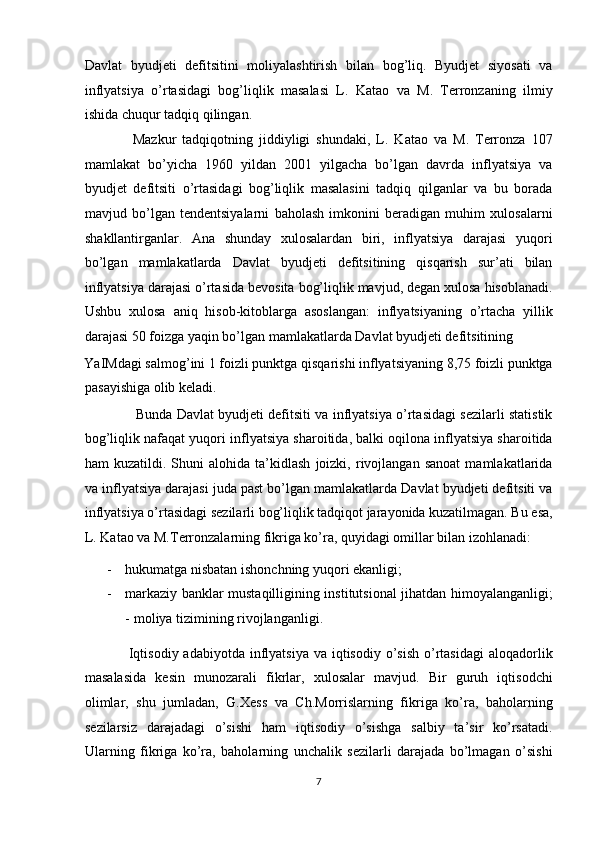 Davlat   byudjeti   defitsitini   moliyalashtirish   bilan   bog’liq.   Byudjet   siyosati   va
inflyatsiya   o’rtasidagi   bog’liqlik   masalasi   L.   Katao   va   M.   Terronzaning   ilmiy
ishida chuqur tadqiq qilingan.  
                Mazkur   tadqiqotning   jiddiyligi   shundaki,   L.   Katao   va   M.   Terronza   107
mamlakat   bo’yicha   1960   yildan   2001   yilgacha   bo’lgan   davrda   inflyatsiya   va
byudjet   defitsiti   o’rtasidagi   bog’liqlik   masalasini   tadqiq   qilganlar   va   bu   borada
mavjud   bo’lgan   tendentsiyalarni   baholash   imkonini   beradigan   muhim   xulosalarni
shakllantirganlar.   Ana   shunday   xulosalardan   biri,   inflyatsiya   darajasi   yuqori
bo’lgan   mamlakatlarda   Davlat   byudjeti   defitsitining   qisqarish   sur’ati   bilan
inflyatsiya darajasi o’rtasida bevosita bog’liqlik mavjud, degan xulosa hisoblanadi.
Ushbu   xulosa   aniq   hisob-kitoblarga   asoslangan:   inflyatsiyaning   o’rtacha   yillik
darajasi 50 foizga yaqin bo’lgan mamlakatlarda Davlat byudjeti defitsitining 
YaIMdagi salmog’ini 1 foizli punktga qisqarishi inflyatsiyaning 8,75 foizli punktga
pasayishiga olib keladi.  
                       Bunda Davlat byudjeti defitsiti va inflyatsiya o’rtasidagi sezilarli statistik
bog’liqlik nafaqat yuqori inflyatsiya sharoitida, balki oqilona inflyatsiya sharoitida
ham   kuzatildi.   Shuni   alohida   ta’kidlash   joizki,   rivojlangan   sanoat   mamlakatlarida
va inflyatsiya darajasi juda past bo’lgan mamlakatlarda Davlat byudjeti defitsiti va
inflyatsiya o’rtasidagi sezilarli bog’liqlik tadqiqot jarayonida kuzatilmagan. Bu esa,
L. Katao va M.Terronzalarning fikriga ko’ra, quyidagi omillar bilan izohlanadi:  
- hukumatga nisbatan ishonchning yuqori ekanligi;  
- markaziy banklar mustaqilligining institutsional jihatdan himoyalanganligi;
-   moliya tizimining rivojlanganligi.  
                 Iqtisodiy  adabiyotda inflyatsiya  va  iqtisodiy  o’sish  o’rtasidagi   aloqadorlik
masalasida   kesin   munozarali   fikrlar,   xulosalar   mavjud.   Bir   guruh   iqtisodchi
olimlar,   shu   jumladan,   G.Xess   va   Ch.Morrislarning   fikriga   ko’ra,   baholarning
sezilarsiz   darajadagi   o’sishi   ham   iqtisodiy   o’sishga   salbiy   ta’sir   ko’rsatadi.
Ularning   fikriga   ko’ra,   baholarning   unchalik   sezilarli   darajada   bo’lmagan   o’sishi
7  
  