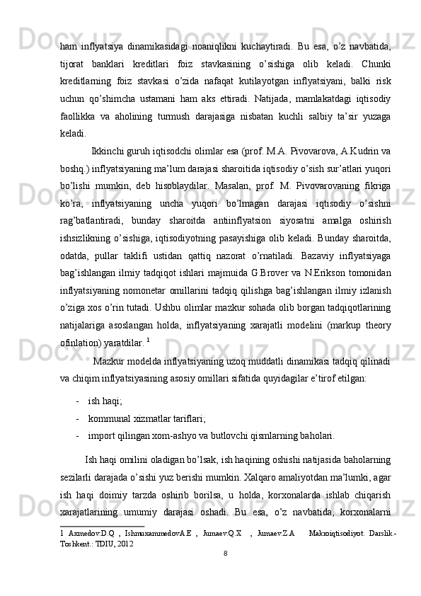 ham   inflyatsiya   dinamikasidagi   noaniqlikni   kuchaytiradi.   Bu   esa,   o’z   navbatida,
tijorat   banklari   kreditlari   foiz   stavkasining   o’sishiga   olib   keladi.   Chunki
kreditlarning   foiz   stavkasi   o’zida   nafaqat   kutilayotgan   inflyatsiyani,   balki   risk
uchun   qo’shimcha   ustamani   ham   aks   ettiradi.   Natijada,   mamlakatdagi   iqtisodiy
faollikka   va   aholining   turmush   darajasiga   nisbatan   kuchli   salbiy   ta’sir   yuzaga
keladi.  
            Ikkinchi guruh iqtisodchi olimlar esa (prof. M.A. Pivovarova, A.Kudrin va
boshq.) inflyatsiyaning ma’lum darajasi sharoitida iqtisodiy o’sish sur’atlari yuqori
bo’lishi   mumkin,   deb   hisoblaydilar.   Masalan,   prof.   M.   Pivovarovaning   fikriga
ko’ra,   inflyatsiyaning   uncha   yuqori   bo’lmagan   darajasi   iqtisodiy   o’sishni
rag’batlantiradi,   bunday   sharoitda   antiinflyatsion   siyosatni   amalga   oshirish
ishsizlikning  o’sishiga,  iqtisodiyotning  pasayishiga  olib  keladi. Bunday   sharoitda,
odatda,   pullar   taklifi   ustidan   qattiq   nazorat   o’rnatiladi.   Bazaviy   inflyatsiyaga
bag’ishlangan   ilmiy   tadqiqot   ishlari   majmuida  G.Brover   va  N.Erikson   tomonidan
inflyatsiyaning   nomonetar   omillarini   tadqiq   qilishga   bag’ishlangan   ilmiy   izlanish
o’ziga xos o’rin tutadi. Ushbu olimlar mazkur sohada olib borgan tadqiqotlarining
natijalariga   asoslangan   holda,   inflyatsiyaning   xarajatli   modelini   (markup   theory
ofinlation) yaratdilar.  1
 
            Mazkur modelda inflyatsiyaning uzoq muddatli dinamikasi tadqiq qilinadi
va chiqim inflyatsiyasining asosiy omillari sifatida quyidagilar e’tirof etilgan: 
- ish haqi;  
- kommunal xizmatlar tariflari;  
- import qilingan xom-ashyo va butlovchi qismlarning baholari.  
          Ish haqi omilini oladigan bo’lsak, ish haqining oshishi natijasida baholarning
sezilarli darajada o’sishi yuz berishi mumkin. Xalqaro amaliyotdan ma’lumki, agar
ish   haqi   doimiy   tarzda   oshirib   borilsa,   u   holda,   korxonalarda   ishlab   chiqarish
xarajatlarining   umumiy   darajasi   oshadi.   Bu   esa,   o’z   navbatida,   korxonalarni
1   Axmedov.D.Q   ,   IshmuxammedovA.E   ,   Jumaev.Q.X     ,   Jumaev.Z.A       Makroiqtisodiyot.   Darslik.-
Toshkent.: TDIU, 2012   
8  
  