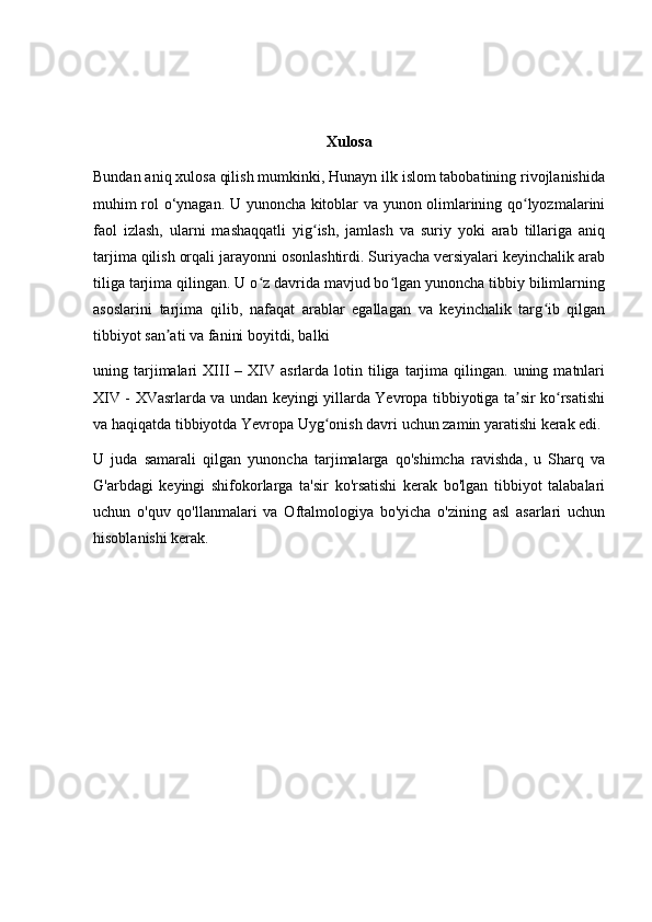 Xulosa
Bundan aniq xulosa qilish mumkinki, Hunayn ilk islom tabobatining rivojlanishida
muhim rol o‘ynagan. U yunoncha kitoblar va yunon olimlarining qo lyozmalariniʻ
faol   izlash,   ularni   mashaqqatli   yig ish,   jamlash   va   suriy   yoki   arab   tillariga   aniq	
ʻ
tarjima qilish orqali jarayonni osonlashtirdi. Suriyacha versiyalari keyinchalik arab
tiliga tarjima qilingan. U o z davrida mavjud bo lgan yunoncha tibbiy bilimlarning	
ʻ ʻ
asoslarini   tarjima   qilib,   nafaqat   arablar   egallagan   va   keyinchalik   targ ib   qilgan	
ʻ
tibbiyot san ati va fanini boyitdi, balki	
ʼ
uning  tarjimalari   XIII   –  XIV  asrlarda   lotin  tiliga  tarjima  qilingan.   uning  matnlari
XIV - XVasrlarda va undan keyingi yillarda Yevropa tibbiyotiga ta sir ko rsatishi	
ʼ ʻ
va haqiqatda tibbiyotda Yevropa Uyg onish davri uchun zamin yaratishi kerak edi.	
ʻ
U   juda   samarali   qilgan   yunoncha   tarjimalarga   qo'shimcha   ravishda,   u   Sharq   va
G'arbdagi   keyingi   shifokorlarga   ta'sir   ko'rsatishi   kerak   bo'lgan   tibbiyot   talabalari
uchun   o'quv   qo'llanmalari   va   Oftalmologiya   bo'yicha   o'zining   asl   asarlari   uchun
hisoblanishi kerak. 