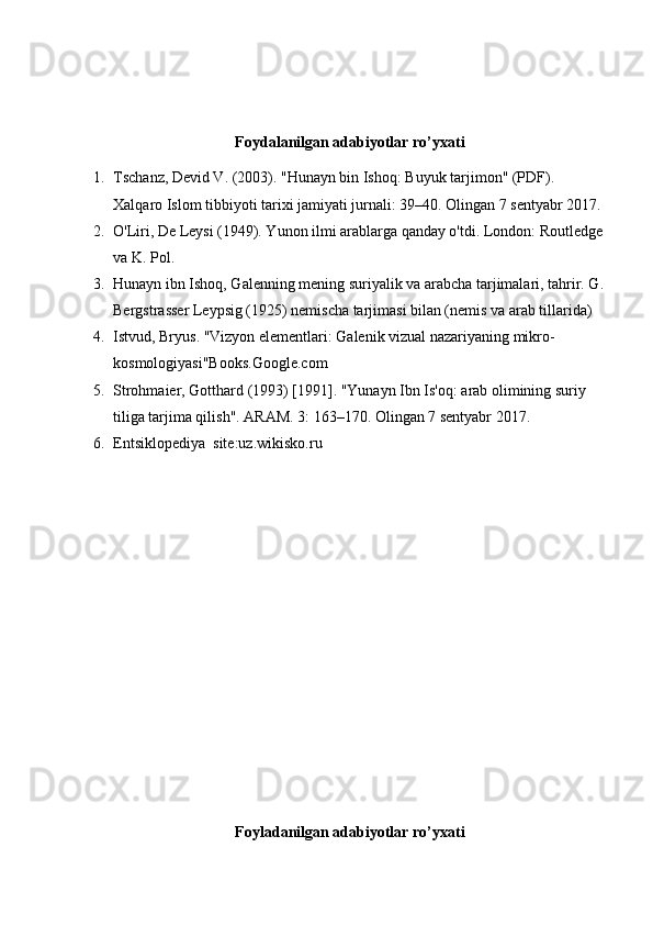 Foydalanilgan adabiyotlar ro’yxati
1. Tschanz, Devid V. (2003). "Hunayn bin Ishoq: Buyuk tarjimon" (PDF). 
Xalqaro Islom tibbiyoti tarixi jamiyati jurnali: 39–40. Olingan 7 sentyabr 2017.
2. O'Liri, De Leysi (1949). Yunon ilmi arablarga qanday o'tdi. London: Routledge
va K. Pol.
3. Hunayn ibn Ishoq, Galenning mening suriyalik va arabcha tarjimalari, tahrir. G.
Bergstrasser Leypsig (1925) nemischa tarjimasi bilan (nemis va arab tillarida)
4. Istvud, Bryus. "Vizyon elementlari: Galenik vizual nazariyaning mikro-
kosmologiyasi"Books.Google.com
5. Strohmaier, Gotthard (1993) [1991]. "Yunayn Ibn Is'oq: arab olimining suriy 
tiliga tarjima qilish". ARAM. 3: 163–170. Olingan 7 sentyabr 2017.
6. Entsiklopediya  site:uz.wikisko.ru
Foyladanilgan adabiyotlar ro’yxati 