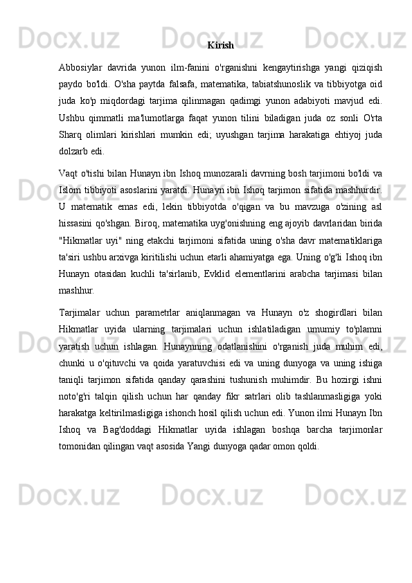 Kirish
Abbosiylar   davrida   yunon   ilm-fanini   o'rganishni   kengaytirishga   yangi   qiziqish
paydo   bo'ldi.   O'sha   paytda   falsafa,   matematika,   tabiatshunoslik   va   tibbiyotga   oid
juda   ko'p   miqdordagi   tarjima   qilinmagan   qadimgi   yunon   adabiyoti   mavjud   edi.
Ushbu   qimmatli   ma'lumotlarga   faqat   yunon   tilini   biladigan   juda   oz   sonli   O'rta
Sharq   olimlari   kirishlari   mumkin   edi;   uyushgan   tarjima   harakatiga   ehtiyoj   juda
dolzarb edi.
Vaqt o'tishi bilan Hunayn ibn Ishoq munozarali davrning bosh tarjimoni bo'ldi va
Islom tibbiyoti asoslarini  yaratdi. Hunayn ibn Ishoq tarjimon sifatida mashhurdir.
U   matematik   emas   edi,   lekin   tibbiyotda   o'qigan   va   bu   mavzuga   o'zining   asl
hissasini qo'shgan. Biroq, matematika uyg'onishning eng ajoyib davrlaridan birida
"Hikmatlar   uyi"   ning   etakchi   tarjimoni   sifatida   uning   o'sha   davr   matematiklariga
ta'siri ushbu arxivga kiritilishi uchun etarli ahamiyatga ega. Uning o'g'li Ishoq ibn
Hunayn   otasidan   kuchli   ta'sirlanib,   Evklid   elementlarini   arabcha   tarjimasi   bilan
mashhur.
Tarjimalar   uchun   parametrlar   aniqlanmagan   va   Hunayn   o'z   shogirdlari   bilan
Hikmatlar   uyida   ularning   tarjimalari   uchun   ishlatiladigan   umumiy   to'plamni
yaratish   uchun   ishlagan.   Hunaynning   odatlanishini   o'rganish   juda   muhim   edi,
chunki   u   o'qituvchi   va   qoida   yaratuvchisi   edi   va   uning   dunyoga   va   uning   ishiga
taniqli   tarjimon   sifatida   qanday   qarashini   tushunish   muhimdir.   Bu   hozirgi   ishni
noto'g'ri   talqin   qilish   uchun   har   qanday   fikr   satrlari   olib   tashlanmasligiga   yoki
harakatga keltirilmasligiga ishonch hosil qilish uchun edi. Yunon ilmi Hunayn Ibn
Ishoq   va   Bag'doddagi   Hikmatlar   uyida   ishlagan   boshqa   barcha   tarjimonlar
tomonidan qilingan vaqt asosida Yangi dunyoga qadar omon qoldi.    