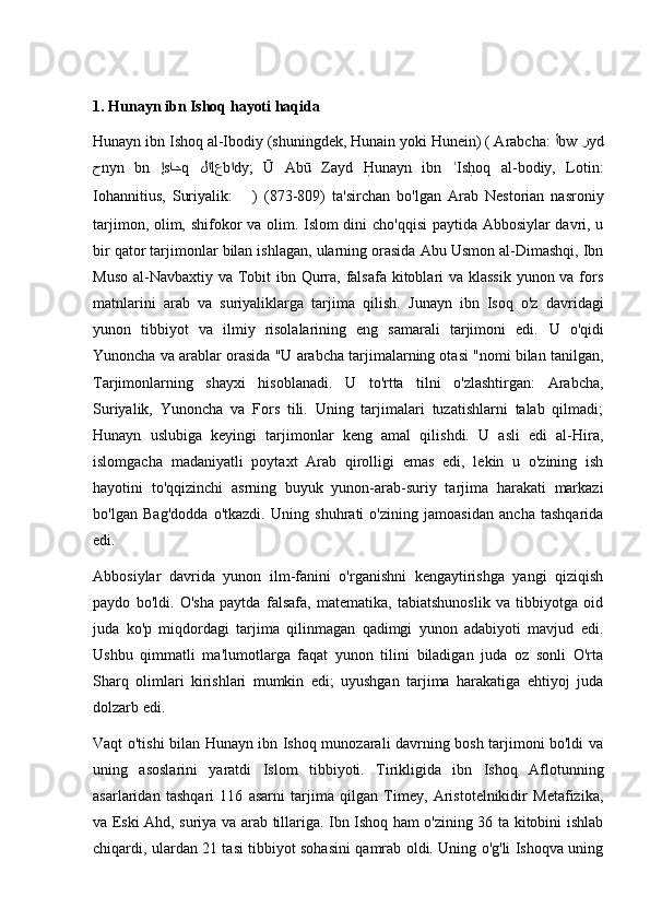 1.  Hunayn ibn Ishoq  hayoti haqida 
Hunayn ibn Ishoq al-Ibodiy (shuningdek, Hunain yoki Hunein) ( Arabcha:  أ bw  ز yd
ح nyn   bn   إ s اح q   لا l ع b ا dy;   Ū   Abū   Zayd  H	@unayn   ibn   Is	h@oq   al-bodiy,   Lotin:	ʾ
Iohannitius,   Suriyalik:   ܢܝܢܚ ܪܒ ܩܚܣܝܐ )   ( 809-873 )   ta'sirchan   bo'lgan   Arab   Nestorian   nasroniy
tarjimon, olim, shifokor va olim. Islom dini cho'qqisi paytida Abbosiylar davri, u
bir qator tarjimonlar bilan ishlagan, ularning orasida Abu Usmon al-Dimashqi, Ibn
Muso al-Navbaxtiy va Tobit ibn Qurra, falsafa kitoblari va klassik yunon va fors
matnlarini   arab   va   suriyaliklarga   tarjima   qilish.   Junayn   ibn   Isoq   o'z   davridagi
yunon   tibbiyot   va   ilmiy   risolalarining   eng   samarali   tarjimoni   edi.   U   o'qidi
Yunoncha va arablar orasida "U arabcha tarjimalarning otasi "nomi bilan tanilgan,
Tarjimonlarning   shayxi   hisoblanadi.   U   to'rtta   tilni   o'zlashtirgan:   Arabcha,
Suriyalik,   Yunoncha   va   Fors   tili.   Uning   tarjimalari   tuzatishlarni   talab   qilmadi;
Hunayn   uslubiga   keyingi   tarjimonlar   keng   amal   qilishdi.   U   asli   edi   al-Hira,
islomgacha   madaniyatli   poytaxt   Arab   qirolligi   emas   edi,   lekin   u   o'zining   ish
hayotini   to'qqizinchi   asrning   buyuk   yunon-arab-suriy   tarjima   harakati   markazi
bo'lgan   Bag'dodda   o'tkazdi.   Uning   shuhrati   o'zining   jamoasidan   ancha   tashqarida
edi.
Abbosiylar   davrida   yunon   ilm-fanini   o'rganishni   kengaytirishga   yangi   qiziqish
paydo   bo'ldi.   O'sha   paytda   falsafa,   matematika,   tabiatshunoslik   va   tibbiyotga   oid
juda   ko'p   miqdordagi   tarjima   qilinmagan   qadimgi   yunon   adabiyoti   mavjud   edi.
Ushbu   qimmatli   ma'lumotlarga   faqat   yunon   tilini   biladigan   juda   oz   sonli   O'rta
Sharq   olimlari   kirishlari   mumkin   edi;   uyushgan   tarjima   harakatiga   ehtiyoj   juda
dolzarb edi.
Vaqt o'tishi bilan Hunayn ibn Ishoq munozarali davrning bosh tarjimoni bo'ldi va
uning   asoslarini   yaratdi   Islom   tibbiyoti.   Tirikligida   ibn   Ishoq   Aflotunning
asarlaridan   tashqari   116   asarni   tarjima   qilgan   Timey,   Aristotelnikidir   Metafizika,
va Eski Ahd, suriya va arab tillariga. Ibn Ishoq ham o'zining 36 ta kitobini ishlab
chiqardi, ulardan 21 tasi tibbiyot sohasini qamrab oldi. Uning o'g'li Ishoqva uning 