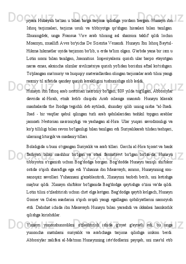 jiyani   Hubaysh   ba'zan   u   bilan   birga   tarjima   qilishga   yordam   bergan.   Hunayn   ibn
Ishoq   tarjimalari,   tarjima   usuli   va   tibbiyotga   qo'shgan   hissalari   bilan   tanilgan.
Shuningdek,   unga   Fransua   Vire   arab   tilining   asl   shaxsini   taklif   qildi   lochin
Moamyn, muallifi Aves bo'yicha De Scientia Venandi. Hunayn Ibn Ishoq Baytul-
Hikma hikmatlar uyida tarjimon bo'lib, u erda ta'lim olgan. G'arbda yana bir ism u
Lotin   nomi   bilan   tanilgan,   Joannitius.   Imperiyalarni   qurish   ular   barpo   etayotgan
narsa emas, aksincha olimlar sivilizatsiya qurish yo'lidan borishni afzal ko'rishgan.
To'plangan ma'muriy va huquqiy materiallardan olingan tarjimalar arab tilini yangi
rasmiy til sifatida qanday qurish kerakligini tushunishga olib keldi.
Hunayn ibn Ishoq arab nestorian nasroniy bo'lgan, 809 yilda tug'ilgan, Abbosiylar
davrida   al-Hirah,   etnik   kelib   chiqishi   Arab   oilasiga   mansub.   Hunayn   klassik
manbalarda   the   Ibodga   tegishli   deb   aytiladi,   shunday   qilib   uning   nisba   "al-Ibadi.
Ibad   -   bir   vaqtlar   qabul   qilingan   turli   arab   qabilalaridan   tashkil   topgan   arablar
jamoati   Nestorian   nasroniyligi   va   yashagan   al-Hira.   Ular   yuqori   savodxonligi   va
ko'p tilliligi bilan ravon bo'lganligi bilan tanilgan edi Suriyalikarab tilidan tashqari,
ularning liturgik va madaniy tillari.
Bolaligida u buni o'rgangan Suriyalik va arab tillari. Garchi al-Hira tijorat va bank
faoliyati   bilan   mashhur   bo'lgan   va   otasi   farmatsevt   bo'lgan   bo'lsa-da,   Hunayn
tibbiyotni  o'rganish uchun Bog'dodga  borgan. Bog'dodda Hunayn taniqli shifokor
ostida   o'qish   sharafiga   ega   edi   Yuhanna   ibn   Masavayh;   ammo,   Hunaynning   son-
sanoqsiz   savollari   Yuhannani   g'azablantirdi,   Xunaynni   tanbeh   berib,   uni   ketishga
majbur   qildi.   Xunayn   shifokor   bo'lganida   Bag'dodga   qaytishga   o'zini   va'da   qildi.
Lotin tilini o'zlashtirish uchun chet elga ketgan. Bag'dodga qaytib kelgach, Hunayn
Gomer   va   Galen   asarlarini   o'qish   orqali   yangi   egallagan   qobiliyatlarini   namoyish
etdi.   Dahshat   ichida   ibn   Masavayh   Hunayn   bilan   yarashdi   va   ikkalasi   hamkorlik
qilishga kirishdilar.
Yunayn   yunonshunoslikni   o'zlashtirish   ishida   g'oyat   g'ayratli   edi,   bu   unga
yunoncha   matnlarni   suriyalik   va   arabchaga   tarjima   qilishga   imkon   berdi.
Abbosiylar   xalifasi   al-Ma'mun   Hunaynning   iste'dodlarini   payqab,   uni   mas'ul   etib 