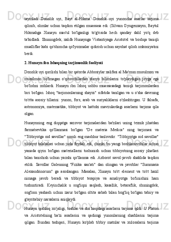 tayinladi   Donolik   uyi,   Bayt   al-Hikma.   Donolik   uyi   yunoncha   asarlar   tarjima
qilinib, olimlar uchun taqdim etilgan muassasa edi. (Silvain Gyugenxaym, Baytul
Hikmahga   Xunayn   mas'ul   bo'lganligi   to'g'risida   hech   qanday   dalil   yo'q   deb
ta'kidladi.   Shuningdek,   xalifa   Hunaynga   Vistantiyaga   Aristotel   va   boshqa   taniqli
mualliflar kabi qo'shimcha qo'lyozmalar qidirish uchun sayohat qilish imkoniyatini
berdi. 
2.  Hunayn ibn Ishoqning  tarjimonlik faoliyati
Donolik uyi qurilishi bilan bir qatorda Abbosiylar xalifasi al Ma'mun musulmon va
musulmon   bo'lmagan   o'qituvchilardan   dunyo   bilimlarini   to'playdigan   joyga   ega
bo'lishni   xohlardi.   Hunayn   ibn   Ishoq   ushbu   muassasadagi   taniqli   tarjimonlardan
biri   bo'lgan.   Ishoq   "tarjimonlarning   shayxi"   sifatida   tanilgan   va   u   o'sha   davrning
to'rtta   asosiy   tillarini:   yunon,   fors,   arab   va   suriyaliklarni   o'zlashtirgan.   U   falsafa,
astronomiya,   matematika,   tibbiyot   va   hattoki   mavzulardagi   asarlarni   tarjima   qila
olgan.
Hunaynning   eng   diqqatga   sazovor   tarjimalaridan   ba'zilari   uning   texnik   jihatdan
farmatsevtika   qo'llanmasi   bo'lgan   "De   materia   Medica"   ning   tarjimasi   va
"Tibbiyotga oid savollar" nomli eng mashhur tanlovidir. "Tibbiyotga oid savollar"
tibbiyot talabalari uchun juda foydali edi, chunki bu yangi boshlanuvchilar uchun
yanada   qiyin   bo'lgan   materiallarni   tushunish   uchun   tibbiyotning   asosiy   jihatlari
bilan   tanishish   uchun   yaxshi   qo'llanma   edi.   Axborot   savol-javob   shaklida   taqdim
etildi.   Savollar   Galenning   "Fizika   san'ati"   dan   olingan   va   javoblar   "Summaria
Alexandrinorum"   ga   asoslangan.   Masalan,   Xunayn   to'rt   element   va   to'rt   hazil
nimaga   javob   beradi   va   tibbiyot   terapiya   va   amaliyotga   bo'linishini   ham
tushuntiradi.   Keyinchalik   u   sog'liqni   saqlash,   kasallik,   betaraflik,   shuningdek,
sog'lom   yashash   uchun   zarur   bo'lgan   oltita   sabab   bilan   bog'liq   bo'lgan   tabiiy   va
g'ayritabiiy narsalarni aniqlaydi.
Hunayn qishloq xo'jaligi, toshlar  va din haqidagi asarlarni tarjima qildi. U Platon
va   Aristotelning   ba'zi   asarlarini   va   qadimgi   yunonlarning   sharhlarini   tarjima
qilgan.   Bundan   tashqari,   Hunayn   ko'plab   tibbiy   matnlar   va   xulosalarni   tarjima 