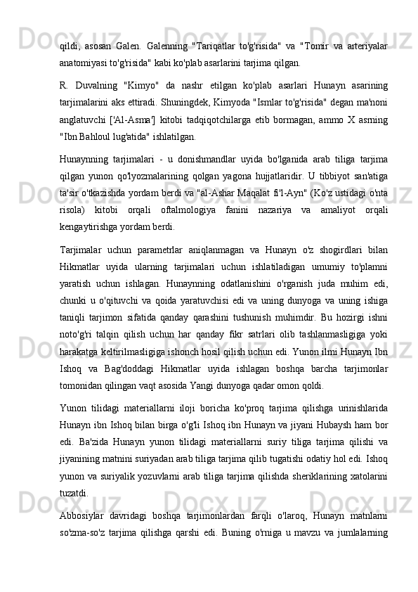 qildi,   asosan   Galen.   Galenning   "Tariqatlar   to'g'risida"   va   "Tomir   va   arteriyalar
anatomiyasi to'g'risida" kabi ko'plab asarlarini tarjima qilgan.
R.   Duvalning   "Kimyo"   da   nashr   etilgan   ko'plab   asarlari   Hunayn   asarining
tarjimalarini aks ettiradi. Shuningdek, Kimyoda "Ismlar to'g'risida" degan ma'noni
anglatuvchi   ['Al-Asma']   kitobi   tadqiqotchilarga   etib   bormagan,   ammo   X   asrning
"Ibn Bahloul lug'atida" ishlatilgan.
Hunaynning   tarjimalari   -   u   donishmandlar   uyida   bo'lganida   arab   tiliga   tarjima
qilgan   yunon   qo'lyozmalarining   qolgan   yagona   hujjatlaridir.   U   tibbiyot   san'atiga
ta'sir o'tkazishda yordam berdi va "al-Ashar Maqalat fi'l-Ayn" (Ko'z ustidagi o'nta
risola)   kitobi   orqali   oftalmologiya   fanini   nazariya   va   amaliyot   orqali
kengaytirishga yordam berdi.
Tarjimalar   uchun   parametrlar   aniqlanmagan   va   Hunayn   o'z   shogirdlari   bilan
Hikmatlar   uyida   ularning   tarjimalari   uchun   ishlatiladigan   umumiy   to'plamni
yaratish   uchun   ishlagan.   Hunaynning   odatlanishini   o'rganish   juda   muhim   edi,
chunki   u   o'qituvchi   va   qoida   yaratuvchisi   edi   va   uning   dunyoga   va   uning   ishiga
taniqli   tarjimon   sifatida   qanday   qarashini   tushunish   muhimdir.   Bu   hozirgi   ishni
noto'g'ri   talqin   qilish   uchun   har   qanday   fikr   satrlari   olib   tashlanmasligiga   yoki
harakatga keltirilmasligiga ishonch hosil qilish uchun edi. Yunon ilmi Hunayn Ibn
Ishoq   va   Bag'doddagi   Hikmatlar   uyida   ishlagan   boshqa   barcha   tarjimonlar
tomonidan qilingan vaqt asosida Yangi dunyoga qadar omon qoldi.   
Yunon   tilidagi   materiallarni   iloji   boricha   ko'proq   tarjima   qilishga   urinishlarida
Hunayn ibn Ishoq bilan birga o'g'li Ishoq ibn Hunayn va jiyani Hubaysh ham bor
edi.   Ba'zida   Hunayn   yunon   tilidagi   materiallarni   suriy   tiliga   tarjima   qilishi   va
jiyanining matnini suriyadan arab tiliga tarjima qilib tugatishi odatiy hol edi. Ishoq
yunon va suriyalik yozuvlarni arab tiliga tarjima qilishda sheriklarining xatolarini
tuzatdi.
Abbosiylar   davridagi   boshqa   tarjimonlardan   farqli   o'laroq,   Hunayn   matnlarni
so'zma-so'z   tarjima   qilishga   qarshi   edi.   Buning   o'rniga   u   mavzu   va   jumlalarning 