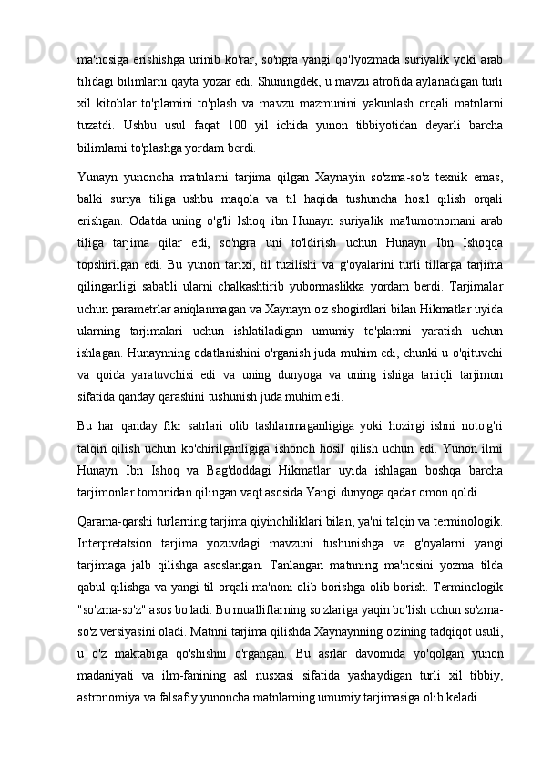 ma'nosiga   erishishga   urinib   ko'rar,   so'ngra   yangi   qo'lyozmada   suriyalik   yoki   arab
tilidagi bilimlarni qayta yozar edi. Shuningdek, u mavzu atrofida aylanadigan turli
xil   kitoblar   to'plamini   to'plash   va   mavzu   mazmunini   yakunlash   orqali   matnlarni
tuzatdi.   Ushbu   usul   faqat   100   yil   ichida   yunon   tibbiyotidan   deyarli   barcha
bilimlarni to'plashga yordam berdi.
Yunayn   yunoncha   matnlarni   tarjima   qilgan   Xaynayin   so'zma-so'z   texnik   emas,
balki   suriya   tiliga   ushbu   maqola   va   til   haqida   tushuncha   hosil   qilish   orqali
erishgan.   Odatda   uning   o'g'li   Ishoq   ibn   Hunayn   suriyalik   ma'lumotnomani   arab
tiliga   tarjima   qilar   edi,   so'ngra   uni   to'ldirish   uchun   Hunayn   Ibn   Ishoqqa
topshirilgan   edi.   Bu   yunon   tarixi,   til   tuzilishi   va   g'oyalarini   turli   tillarga   tarjima
qilinganligi   sababli   ularni   chalkashtirib   yubormaslikka   yordam   berdi.   Tarjimalar
uchun parametrlar aniqlanmagan va Xaynayn o'z shogirdlari bilan Hikmatlar uyida
ularning   tarjimalari   uchun   ishlatiladigan   umumiy   to'plamni   yaratish   uchun
ishlagan. Hunaynning odatlanishini o'rganish juda muhim edi, chunki u o'qituvchi
va   qoida   yaratuvchisi   edi   va   uning   dunyoga   va   uning   ishiga   taniqli   tarjimon
sifatida qanday qarashini tushunish juda muhim edi.
Bu   har   qanday   fikr   satrlari   olib   tashlanmaganligiga   yoki   hozirgi   ishni   noto'g'ri
talqin   qilish   uchun   ko'chirilganligiga   ishonch   hosil   qilish   uchun   edi.   Yunon   ilmi
Hunayn   Ibn   Ishoq   va   Bag'doddagi   Hikmatlar   uyida   ishlagan   boshqa   barcha
tarjimonlar tomonidan qilingan vaqt asosida Yangi dunyoga qadar omon qoldi.
Qarama-qarshi turlarning tarjima qiyinchiliklari bilan, ya'ni talqin va terminologik.
Interpretatsion   tarjima   yozuvdagi   mavzuni   tushunishga   va   g'oyalarni   yangi
tarjimaga   jalb   qilishga   asoslangan.   Tanlangan   matnning   ma'nosini   yozma   tilda
qabul qilishga va yangi  til orqali ma'noni olib borishga olib borish. Terminologik
"so'zma-so'z" asos bo'ladi. Bu mualliflarning so'zlariga yaqin bo'lish uchun so'zma-
so'z versiyasini oladi. Matnni tarjima qilishda Xaynaynning o'zining tadqiqot usuli,
u   o'z   maktabiga   qo'shishni   o'rgangan.   Bu   asrlar   davomida   yo'qolgan   yunon
madaniyati   va   ilm-fanining   asl   nusxasi   sifatida   yashaydigan   turli   xil   tibbiy,
astronomiya va falsafiy yunoncha matnlarning umumiy tarjimasiga olib keladi. 