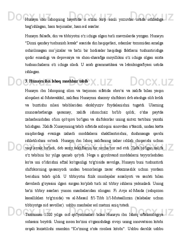 Hunayn   ibn   Ishoqning   hayotida   u   o'zini   ko'p   sonli   yozuvlar   ustida   ishlashga
bag'ishlagan; ham tarjimalar, ham asl asarlar.
Hunayn falsafa, din va tibbiyotni o'z ichiga olgan turli mavzularda yozgan. Hunayn
"Dinni qanday tushunish kerak" asarida din haqiqatlari, odamlar tomonidan amalga
oshirilmagan   mo’jizalar   va   ba'zi   bir   hodisalar   haqidagi   faktlarni   tushuntirishga
qodir   emasligi   va   depressiya   va   shon-sharafga   moyillikni   o'z   ichiga   olgan   soxta
tushunchalarni   o'z   ichiga   oladi.   U   arab   grammatikasi   va   leksikografiyasi   ustida
ishlagan.
3.  Hunayn ibn Ishoq mashhur tabib
Hunayn   ibn   Ishoqning   olim   va   tarjimon   sifatida   obro'si   va   xalifa   bilan   yaqin
aloqalari al-Mutavakkil, xalifani Hunaynni shaxsiy shifokori deb atashga olib keldi
va   buxtishu   oilasi   tabiblaridan   eksklyuziv   foydalanishni   tugatdi.   Ularning
munosabatlariga   qaramay,   xalifa   ishonchsiz   bo'lib   qoldi;   o'sha   paytda
zaharlanishdan   o'lim   qo'rquvi   bo'lgan   va   shifokorlar   uning   sintez   tartibini   yaxshi
bilishgan. Xalifa Xunaynning tabib sifatida axloqini sinovdan o'tkazdi, undan katta
miqdordagi   evaziga   zaharli   moddalarni   shakllantirishni,   dushmanga   qarshi
ishlatilishini   so'radi.   Hunayn   ibn   Ishoq   xalifaning   zahar   ishlab   chiqarishi   uchun
vaqt kerak bo'ladi, deb saxiy takliflarini bir necha bor rad etdi. Xafa bo'lgan xalifa
o'z   tabibini   bir   yilga   qamab   qo'ydi.   Nega   u   giyohvand   moddalarni   tayyorlashdan
ko'ra   uni   o'ldirishni   afzal   ko'rganligi   to'g'risida   savolga,   Hunayn   buni   tushuntirdi
shifokorning   qasamyodi   undan   bemorlariga   zarar   etkazmaslik   uchun   yordam
berishini   talab   qildi.   U   tibbiyotni   fizik   muolajalar   amaliyoti   va   san'ati   bilan
davolash   g'oyasini   ilgari   surgan   ko'plab   turli   xil   tibbiy   ishlarni   yakunladi.   Uning
ba'zi   tibbiy   asarlari   yunon   manbalaridan   olingan:   Fi   Avja   al-Maida   (oshqozon
kasalliklari   to'g'risida)   va   al-Masail   fi'l-Tibb   li'l-Mutaallimin   (talabalar   uchun
tibbiyotga oid savollar). ushbu manbalar asl matnni aniq tutadi.
Taxminan   1200   yilga   oid   qo'lyozmalari   bilan   Hunayn   ibn   Ishoq   oftalmologiya
sohasini boyitdi. Uning inson ko'zini o'rganishdagi rivoji uning innovatsion kitobi
orqali   kuzatilishi   mumkin   "Ko'zning   o'nta   risolasi   kitobi".   Ushbu   darslik   ushbu 