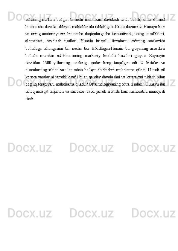 sohaning   ma'lum   bo'lgan   birinchi   muntazam   davolash   usuli   bo'lib,   katta   ehtimol
bilan o'sha davrda tibbiyot maktablarida ishlatilgan. Kitob davomida Hunayn ko'z
va   uning   anatomiyasini   bir   necha   daqiqalargacha   tushuntiradi;   uning   kasalliklari,
alomatlari,   davolash   usullari.   Hunain   kristalli   linzalarni   ko'zning   markazida
bo'lishiga   ishonganini   bir   necha   bor   ta'kidlagan.Hunain   bu   g'oyaning   asoschisi
bo'lishi   mumkin   edi.Hanainning   markaziy   kristalli   linzalari   g'oyasi   Xaynayin
davridan   1500   yillarning   oxirlariga   qadar   keng   tarqalgan   edi.   U   kistalar   va
o'smalarning tabiati va ular sabab bo'lgan shishishni  muhokama qiladi. U turli xil
kornea yaralarini jarrohlik yo'li bilan qanday davolashni va kataraktni tiklash bilan
bog'liq terapiyani muhokama qiladi. "Oftalmologiyaning o'nta risolasi" Hunayn ibn
Ishoq nafaqat tarjimon va shifokor, balki jarroh sifatida ham mahoratini namoyish
etadi.  