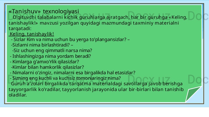 « Tanishuv »   texnologiyasi   
     O'qit uv chi t alabal arni k ichik  guruhlarga aj rat gach, har bir guruhga « Keling, 
t anishay lik !»  mav zusi y ozi lgan quy idagi mazm undagi t axm iniy  mat erial ni 
t arqat adi:
  Kel ing, t anishay l ik !
   - Sizlar Kim va nima uchun bu yerga to'plangansizlar? –
   -Sizlarni nima birlashtiradi? –
    -Siz uchun eng qimmatli narsa nima?
  - Ishlashingizga nima yordam beradi?
  - Kimlarga g'amxo'rlik qilasizlar? 
   -Kimlar bilan hamkorlik qilasizlar?
  - Nimalarni o'zingiz, nimalarni esa birgalikda hal etasizlar?
  - Sizning eng kuchli va kuchsiz tomonlaringiz nima?
    Guruh a'zol ari birgalik da t arqat ma mat eri aldagi  sav ol larga j av ob berishga 
t ay y orgarlik  k o'radilar, t ay y orlanish j aray onida ular bir-bi rlari bilan t ani shi b 
ol adi lar.