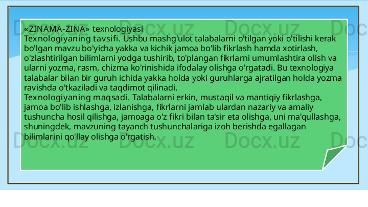 « ZIN AMA -ZIN A»   texnologiyasi 
Texnologi y aning t av sifi . Ushbu mashg'ulot talabalarni o'tilgan yoki o'tilishi kerak 
bo'lgan mavzu bo'yicha yakka va kichik jamoa bo'lib fikrlash hamda xotirlash, 
o'zlashtirilgan bilimlarni yodga tushirib, to'plangan fikrlarni umumlashtira olish va 
ularni yozma, rasm, chizma ko'rinishida ifodalay olishga o'rgatadi. Bu texnologiya 
talabalar bilan bir guruh ichida yakka holda yoki guruhlarga ajratilgan holda yozma 
ravishda o'tkaziladi va taqdimot qilinadi. 
Texnologi y aning m aqsadi.  Talabalarni erkin, mustaqil va mantiqiy fikrlashga, 
jamoa bo'lib ishlashga, izlanishga, fikrlarni jamlab ulardan nazariy va amaliy 
tushuncha hosil qilishga, jamoaga o'z fikri bilan ta'sir eta olishga, uni ma'qullashga, 
shuningdek, mavzuning tayanch tushunchalariga izoh berishda egallagan 
bilimlarini qo'llay olishga o'rgatish.   