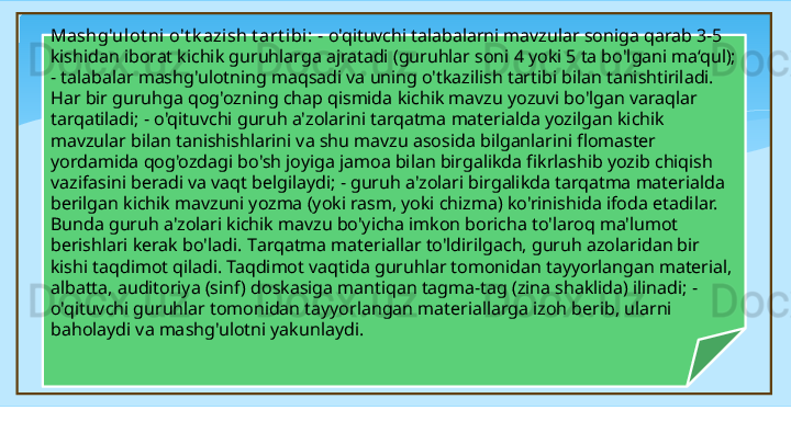 Mashg'ulot ni  o't k azish t art ibi:  - o'qituvchi talabalarni mavzular soniga qarab 3-5 
kishidan iborat kichik guruhlarga ajratadi (guruhlar soni 4 yoki 5 ta bo'lgani ma‘qul); 
- talabalar mashg'ulotning maqsadi va uning o'tkazilish tartibi bilan tanishtiriladi. 
Har bir guruhga qog'ozning chap qismida kichik mavzu yozuvi bo'lgan varaqlar 
tarqatiladi; - o'qituvchi guruh a'zolarini tarqatma materialda yozilgan kichik 
mavzular bilan tanishishlarini va shu mavzu asosida bilganlarini flomaster 
yordamida qog'ozdagi bo'sh joyiga jamoa bilan birgalikda fikrlashib yozib chiqish 
vazifasini beradi va vaqt belgilaydi; - guruh a'zolari birgalikda tarqatma materialda 
berilgan kichik mavzuni yozma (yoki rasm, yoki chizma) ko'rinishida ifoda etadilar. 
Bunda guruh a'zolari kichik mavzu bo'yicha imkon boricha to'laroq ma'lumot 
berishlari kerak bo'ladi.  T arqatma materiallar to'ldirilgach, guruh azolaridan bir 
kishi taqdimot qiladi. Taqdimot vaqtida guruhlar tomonidan tayyorlangan material, 
albatta, auditoriya (sinf) doskasiga mantiqan tagma-tag (zina shaklida) ilinadi; - 
o'qituvchi guruhlar tomonidan tayyorlangan materiallarga izoh berib, ularni 
baholaydi va mashg'ulotni yakunlaydi.    