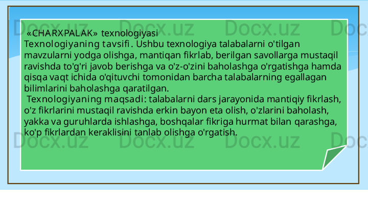 « CHA RX PA LA K »   texnologiyasi 
Tex nologiy aning t av sifi .  Ushbu texnologiya talabalarni o'tilgan 
mavzularni yodga olishga, mantiqan fikrlab, berilgan savollarga mustaqil 
ravishda to'g'ri javob berishga va o'z-o'zini baholashga o'rgatishga hamda 
qisqa vaqt ichida o'qituvchi tomonidan barcha talabalarning egallagan 
bilimlarini baholashga qaratilgan.
  Texnologiy aning maqsadi : talabalarni dars jarayonida mantiqiy fikrlash, 
o'z fikrlarini mustaqil ravishda erkin bayon eta olish, o'zlarini baholash, 
yakka va guruhlarda ishlashga, boshqalar fikriga hurmat bilan  q arashga, 
ko'p fikrlardan keraklisini tanlab olishga o'rgatish.