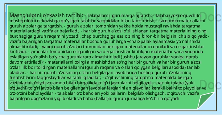 Mashg'ulot ni o't k azish t art ibi:  -  T alabalarni    guruhlarga ajratish; - talaba (yoki o'quvchi)ni 
mashg'ulotni o'tkazishga qo'yilgan talablar va qoidalar bilan tanishtirish; - tarqatma materiallarni 
guruh a'zolariga tarqatish. - guruh a'zolari tomonidan yakka holda mustaqil ravishda tarqatma 
materiallardagi vazifalar bajariladi; - har bir guruh a'zosi o'zi ishlagan tarqatma materialining o'ng 
burchagiga guruh raqamini yozadi, chap burchagiga esa o'zining biron-bir belgisini chizib qo'yadi; - 
vazifa bajarilgan tarqatma materiallar boshqa guruhlarga «charxpalak aylanmasi» yo'nalishida 
almashtiriladi; - yangi guruh a'zolari tomonidan berilgan materiallar o'rganiladi va o'zgartirishlar 
kiritiladi; - jamoalar tomonidan o'rganilgan va o'zgartirishlar kiritilgan materiallar yana yuqorida 
eslatilgan yo'nalish bo'yicha guruhlararo almashtiriladi (ushbu jarayon guruhlar soniga qarab 
davom ettiriladi); - materiallarni oxirgi almashishdan so'ng har bir guruh va har bir guruh a'zosi 
o'zlari ilk bor to'ldirgan materiallarini (guruh raqami va o'zlari qo'ygan belgilari asosida) tanlab 
oladilar; - har bir guruh a'zosining o'zlari belgilagan javoblariga boshqa guruh a'zolarining 
tuzatishlarini taqqoslaydilar va tahlil qiladilar; - o‘ q ituvchining tarqatma materialda bergan 
vazifalarini o'qiydi va jamoa bilan birgalikda to'g'ri javoblarni belgilaydi; - har bir talaba (yoki 
o'quvchi) to'g'ri javob bilan belgilangan javoblar farqlarini aniqlaydilar, kerakli ballni to'playdilar va 
o'z-o'zini baholaydilar. - talabalar o'z baholari yoki ballarini belgilab olishgach, o‘ q ituvchi vazifa 
bajarilgan qog'ozlarni yig'ib oladi va baho (ballar)ni guruh jurnaliga ko'chirib qo'yadi