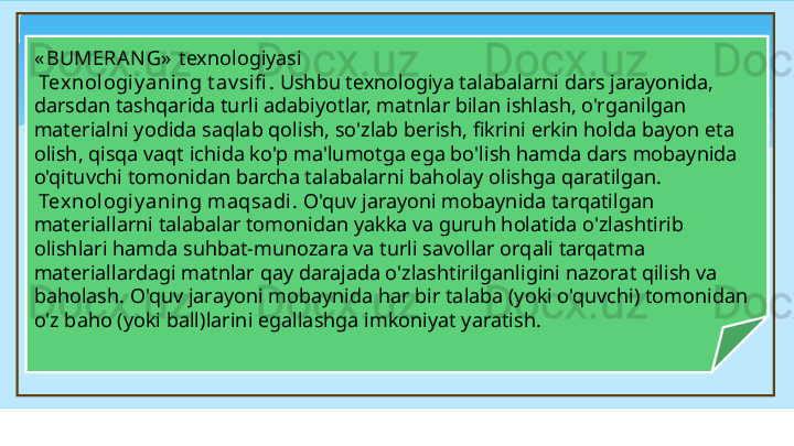 « BUMERAN G»   texnologiyasi   
  Tex nologiy aning t av sifi . Ushbu texnologiya talabalarni dars jarayonida, 
darsdan tashqarida turli adabiyotlar, matnlar bilan ishlash, o'rganilgan 
materialni yodida saqlab qolish, so'zlab berish, fikrini erkin holda bayon eta 
olish, qisqa vaqt ichida ko'p ma'lumotga ega bo'lish hamda dars mobaynida 
o'qituvchi tomonidan barcha talabalarni baholay olishga qaratilgan. 
  Tex nologiy aning maqsadi.  O'quv jarayoni mobaynida tarqatilgan 
materiallarni talabalar tomonidan yakka va guruh holatida o'zlashtirib 
olishlari hamda suhbat-munozara va turli savollar orqali tarqatma 
materiallardagi matnlar qay darajada o'zlashtirilganligini nazorat qilish va 
baholash. O'quv jarayoni mobaynida har bir talaba (yoki o'quvchi) tomonidan 
o'z baho (yoki ball)larini egallashga imkoniyat yaratish .   