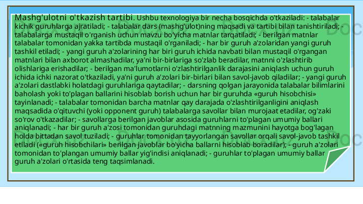 Mashg'ulot ni   o't k azish   t art ibi . Ushbu texnologiya bir necha bosqichda o'tkaziladi: - talabalar 
kichik guruhlarga ajratiladi; - talabalar dars (mashg'ulot)ning maqsadi va tartibi bilan tanishtiriladi; - 
talabalarga mustaqil o'rganish uchun mavzu bo'yicha matnlar tarqatiladi; - berilgan matnlar 
talabalar tomonidan yakka tartibda mustaqil o'rganiladi; - har bir guruh a'zolaridan yangi guruh 
tashkil etiladi; - yangi guruh a'zolarining har biri guruh ichida navbati bilan mustaqil o'rgangan 
matnlari bilan axborot almashadilar, ya'ni bir-birlariga so'zlab beradilar, matnni o'zlashtirib 
olishlariga erishadilar; - berilgan ma'lumotlarni o'zlashtirilganlik darajasini aniqlash uchun guruh 
ichida ichki nazorat o'tkaziladi, ya'ni guruh a'zolari bir-birlari bilan savol-javob qiladilar; - yangi guruh 
a'zolari dastlabki holatdagi guruhlariga qaytadilar; - darsning qolgan jarayonida talabalar bilimlarini 
baholash yoki to'plagan ballarini hisoblab borish uchun har bir guruhda «guruh hisobchisi» 
tayinlanadi; - talabalar tomonidan barcha matnlar qay darajada o'zlashtirilganligini aniqlash 
maqsadida o'qituvchi (yoki opponent guruh) talabalarga savollar bilan murojaat etadilar, og'zaki 
so'rov o'tkazadilar; - savollarga berilgan javoblar asosida guruhlarni to'plagan umumiy ballari 
aniqlanadi; - har bir guruh a'zosi tomonidan guruhdagi matnning mazmunini hayotga bog'lagan 
holda bittadan savol tuziladi; - guruhlar tomonidan tayyorlangan savollar orqali savol-javob tashkil 
etiladi («guruh hisobchilari» berilgan javoblar bo'yicha ballarni hisoblab boradilar); - guruh a'zolari 
tomonidan to'plangan umumiy ballar yig'indisi aniqlanadi; - guruhlar to'plagan umumiy ballar 
guruh a'zolari o'rtasida teng taqsimlanadi.   