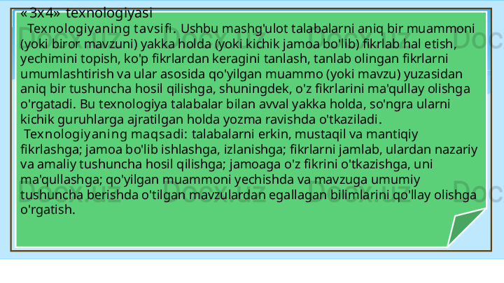 « 3x4»   texnologiyasi
    Tex nologiy aning t av sifi .  Ushbu mashg'ulot talabalarni aniq bir muammoni 
(yoki biror mavzuni) yakka holda (yoki kichik jamoa bo'lib) fikrlab hal etish, 
yechimini topish, ko'p fikrlardan keragini tanlash, tanlab olingan fikrlarni 
umumlashtirish va ular asosida qo'yilgan muammo (yoki mavzu) yuzasidan 
aniq bir tushuncha hosil qilishga, shuningdek, o'z fikrlarini ma'qullay olishga 
o'rgatadi. Bu texnologiya talabalar bilan avval yakka holda, so'ngra ularni 
kichik guruhlarga ajratilgan holda yozma ravishda o'tkaziladi .
  Texnologiy aning maqsadi :  talabalarni erkin, mustaqil va mantiqiy 
fikrlashga; jamoa bo'lib ishlashga, izlanishga; fikrlarni jamlab, ulardan nazariy 
va amaliy tushuncha  h osil qilishga; jamoaga o'z fikrini o'tkazishga, uni 
ma'qullashga; qo'yilgan muammoni yechishda va mavzuga umumiy 
tushuncha berishda o'tilgan mavzulardan egallagan bilimlarini qo'llay olishga 
o'rgatish.   