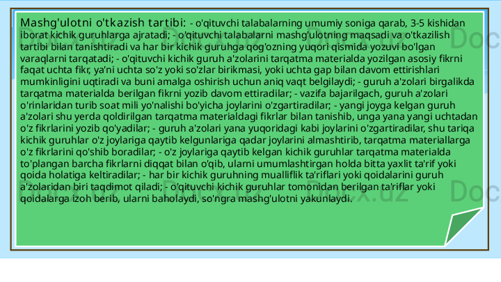 Mashg'ulot ni  o't k azish t art ibi:  - o'qituvchi talabalarning umumiy soniga qarab, 3-5 kishidan 
iborat kichik guruhlarga ajratadi; - o'qituvchi talabalarni mashg'ulotning maqsadi va o'tkazilish 
tartibi bilan tanishtiradi va har bir kichik guruhga qog'ozning yuqori qismida yozuvi bo'lgan 
varaqlarni tarqatadi; - o'qituvchi kichik guruh a'zolarini tarqatma materialda yozilgan asosiy fikrni 
faqat uchta fikr, ya'ni uchta so'z yoki so'zlar birikmasi, yoki uchta gap bilan davom ettirishlari 
mumkinligini uqtiradi va buni amalga oshirish uchun aniq vaqt belgilaydi; - guruh a'zolari birgalikda 
tarqatma materialda berilgan fikrni yozib davom ettiradilar; - vazifa bajarilgach, guruh a'zolari 
o'rinlaridan turib soat mili yo'nalishi bo'yicha joylarini o'zgartiradilar; - yangi joyga kelgan guruh 
a'zolari shu yerda qoldirilgan tarqatma materialdagi fikrlar bilan tanishib, unga yana yangi uchtadan 
o'z fikrlarini yozib qo'yadilar; - guruh a'zolari yana yuqoridagi kabi joylarini o'zgartiradilar, shu tariqa 
kichik guruhlar o'z joylariga qaytib kelgunlariga qadar joylarini almashtirib, tarqatma materiallarga 
o'z fikrlarini qo'shib boradilar; - o'z joylariga qaytib kelgan kichik guruhlar tarqatma materialda 
to'plangan barcha fikrlarni diqqat bilan o'qib, ularni umumlashtirgan holda bitta yaxlit ta'rif yoki 
qoida holatiga keltiradilar; - har bir kichik guruhning mualliflik ta'riflari yoki qoidalarini guruh 
a'zolaridan biri taqdimot qiladi; - o'qituvchi kichik guruhlar tomonidan berilgan ta'riflar yoki 
qoidalarga izoh berib, ularni baholaydi, so'ngra mashg'ulotni yakunlaydi .