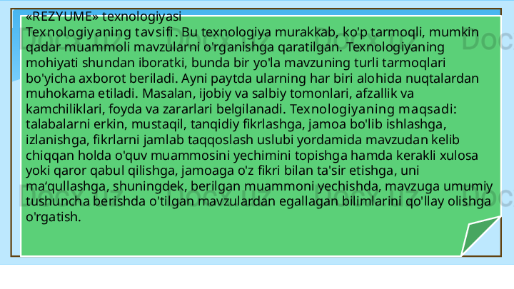 « REZY UME » texnologiyasi 
Tex nologiy aning t av sifi . Bu texnologiya murakkab, ko'p tarmoqli, mumkin 
qadar muammoli mavzularni o'rganishga qaratilgan. Texnologiyaning 
mohiyati shundan iboratki, bunda bir yo'la mavzuning turli tarmoqlari 
bo'yicha axborot beriladi. Ayni paytda ularning har biri alo h ida nuqtalardan 
muhokama etiladi. Masalan, ijobiy va salbiy tomonlari, afzallik va 
kamchiliklari, foyda va zararlari belgilanadi.  Tex nologiy aning maqsadi: 
talabalarni erkin, mustaqil, tanqidiy fikrlashga, jamoa bo'lib ishlashga, 
izlanishga, fikrlarni jamlab ta qq oslash uslubi yordamida mavzudan kelib 
chiqqan holda o'quv muammosini yechimini topishga hamda kerakli xulosa 
yoki qaror qabul qilishga, jamoaga o'z fikri bilan ta'sir etishga, uni 
ma‘ q ullashga, shuningdek, berilgan muammoni yechishda, mavzuga umumiy 
tushuncha berishda o'tilgan mavzulardan egallagan bilimlarini qo'llay olishga 
o'rgatish.