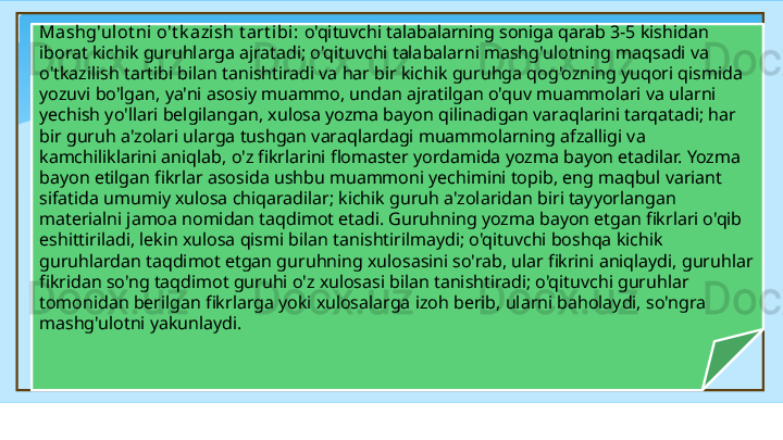 Mashg'ulot ni  o't k azish t art ibi:  o'qituvchi talabalarning soniga qarab 3-5 kishidan 
iborat kichik guruhlarga ajratadi; o'qituvchi talabalarni mashg'ulotning maqsadi va 
o'tkazilish tartibi bilan tanishtiradi va har bir kichik guruhga qog'ozning yuqori qismida 
yozuvi bo'lgan, ya'ni asosiy muammo, undan ajratilgan o'quv muammolari va ularni 
yechish yo'llari belgilangan, xulosa yozma bayon qilinadigan varaqlarini tarqatadi; har 
bir guruh a'zolari ularga tushgan varaqlardagi muammolarning afzalligi va 
kamchiliklarini aniqlab, o'z fikrlarini flomaster yordamida yozma bayon etadilar. Yozma 
bayon etilgan fikrlar asosida ushbu muammoni yechimini topib, eng maqbul variant 
sifatida umumiy xulosa chiqaradilar; kichik guruh a'zolaridan biri tayyorlangan 
materialni jamoa nomidan taqdimot etadi. Guruhning yozma bayon etgan fikrlari o'qib 
eshittiriladi, lekin xulosa qismi bilan tanishtirilmaydi; o'qituvchi boshqa kichik 
guruhlardan taqdimot etgan guruhning xulosasini so'rab, ular fikrini aniqlaydi, guruhlar 
fikridan so'ng taqdimot guruhi o'z xulosasi bilan tanishtiradi; o'qituvchi guruhlar 
tomonidan berilgan fikrlarga yoki xulosalarga izoh berib, ularni baholaydi, so'ngra 
mashg'ulotni yakunlaydi.   