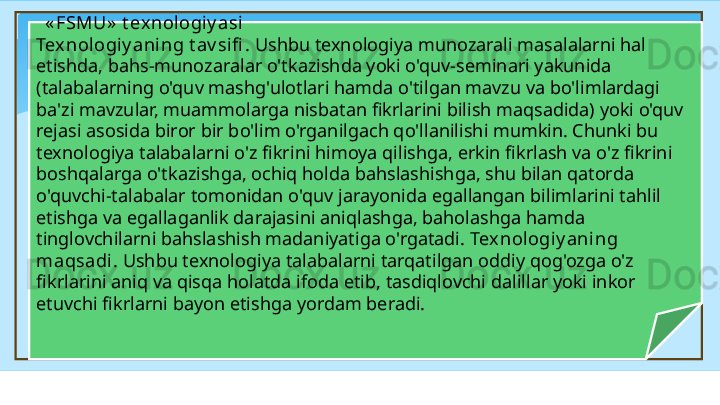    « FSMU »  t exnologi y asi 
Tex nologiy aning t av sifi .  Ushbu texnologiya munozarali masalalarni hal 
etishda, bahs-munozaralar o'tkazishda yoki o'quv-seminari yakunida 
(talabalarning o'quv mashg'ulotlari hamda o'tilgan mavzu va bo'limlardagi 
ba'zi mavzular, muammolarga nisbatan fikrlarini bilish maqsadida) yoki o'quv 
rejasi asosida biror   bir bo'lim o'rganilgach qo'llanilishi mumkin. Chunki bu 
texnologiya talabalarni o'z fikrini himoya qilishga, erkin fikrlash va o'z fikrini 
boshqalarga o'tkazishga, ochiq holda bahslashishga, shu bilan qatorda 
o'quvchi-talabalar tomonidan o'quv jarayonida egallangan bilimlarini tahlil 
etishga va egallaganlik darajasini aniqlashga, baholashga hamda 
tinglovchilarni bahslashish madaniyatiga o'rgatadi.  Texnologiy aning 
maqsadi.  Ushbu texnologiya talabalarni tarqatilgan oddiy qog'ozga o'z 
fikrlarini aniq va qisqa  h olatda ifoda etib, tasdiqlovchi dalillar yoki inkor 
etuvchi fikrlarni bayon etishga yordam beradi.   